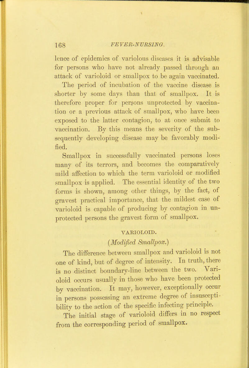 lence of epidemics of variolous diseases it is advisable for persons who have not already passed through an attack of varioloid or smallpox to be again vaccinated. The period of incubation of the vaccine disease is shorter by some days than that of smallpox. It is therefore proper for persons unprotected by vaccina- tion or a previous attack of smallpox, who have been exposed to the latter contagion, to at once submit to vaccination. By this means the severity of the sub- sequently developing disease may be favorably modi- fied. Smallpox in successfully vaccinated persons loses many of its terrors, and becomes the comparatively mild affection to which the term varioloid or modified smallpox is applied. The essential identity of the two forms is shown, among other things, by the fact, of gravest practical importance, that the mildest case of varioloid is capable of producing by contagion in un- protected persons the gravest form of smallpox. VARIOLOED. {Modified Smallpox.) The difference between smallpox and varioloid is not one of kind, but of degree of intensity. In truth, there is no distinct boundary-line between the two. Vari- oloid occurs usually in those who have been protected by vaccination. It may, however, exceptionally occur in persons possessing an extreme degree of insuscepti- bility to the action of the specific infecting principle. The initial stage of varioloid differs in no respect from the corresponding period of smallpox.
