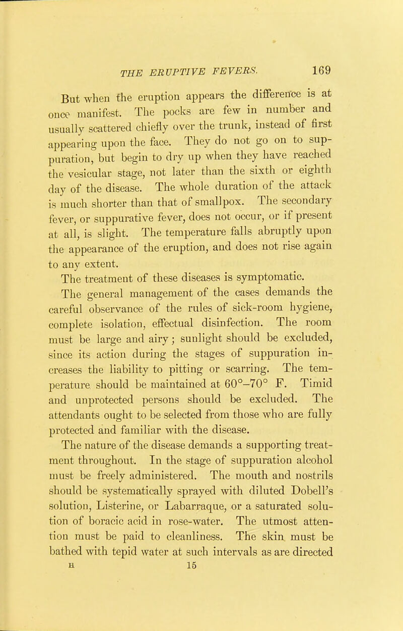 But when the eruption appears the difference is at once manifest. The pocks are few in number and usually scattered chiefly over the trunk, instead of first appearuig upon the face. They do not go on to sup- puration, but begin to dry up when they have reached the vesicular stage, not later than the sixth or eighth day of the disease. The whole duration of the attack is much shorter than that of smallpox. The secondary fever, or suppurative fever, does not occur, or if present at all, is slight. The temperature falls abruptly upon the appearance of the eruption, and does not rise again to any extent. The treatment of these diseases is symptomatic. The general management of the cases demands the careful observance of the rules of sick-room hygiene, complete isolation, effectual disinfection. The room must be large and airy; sunlight should be excluded, since its action during the stages of suppuration in- creases the liability to pitting or scarring. The tem- perature should be maintained at 60°-70° F. Timid and unprotected persons should be excluded. The attendants ought to be selected from those who are fully protected and familiar with the disease. The nature of the disease demands a supporting treat- ment throughout. In the stage of suppuration alcohol nmst be freely administered. The mouth and nostrils should be systematically sprayed with diluted Dobell's solution, Listerine, or Labarraque, or a saturated solu- tion of boracic acid in rose-water. The utmost atten- tion must be paid to cleanliness. The skin must be bathed with tepid water at such intervals as are directed H 15