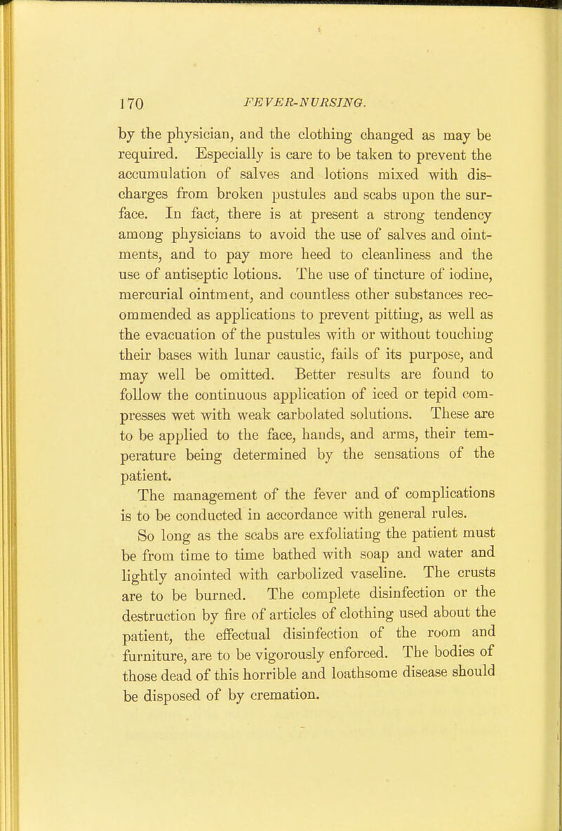 by the physician, and the clothing changed as may be required. Especially is care to be taken to prevent the accumulation of salves and lotions mixed with dis- charges from broken pustules and scabs upon the sur- face. In fact, there is at present a strong tendency among physicians to avoid the use of salves and oint- ments, and to pay more heed to cleanliness and the use of antiseptic lotions. The use of tincture of iodine, mercurial ointment, and countless other substances rec- ommended as applications to prevent pitting, as well as the evacuation of the pustules with or without touching their bases with lunar caustic, fails of its purpose, and may well be omitted. Better results are found to follow the continuous application of iced or tepid com- presses wet with weak carbolated solutions. These are to be applied to the face, hands, and arms, their tem- perature being determined by the sensations of the patient. The management of the fever and of complications is to be conducted in accordance with general rules. So long as the scabs are exfoliating the patient must be from time to time bathed with soap and water and lightly anointed with carbolized vaseline. The crusts are to be burned. The complete disinfection or the destruction by fire of articles of clothing used about the patient, the eflfectual disinfection of the room and furniture, are to be vigorously enforced. The bodies of those dead of this horrible and loathsome disease should be disposed of by cremation.