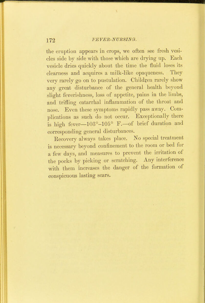 the eruption appears in crops, we often see fresh vesi- cles side by side with those which are drying up. Each vesicle dries quickly about the time the fluid loses its clearness and acquires a milk-like opaqueness. They very rarely go on to pustulation. Children rarely show any great disturbance of the general health beyond slight feverishness, loss of appetite, pains in the liinbs, and trifling catarrhal inflammation of the throat and nose. Even these symptoms rapidly pass away. Com- plications as such do not occur. Exceptionally there is high fever—103°-105° F.—of brief duration and corresponding general disturbances. Recovery always takes place. No special treatment is necessary beyond confinement to the room or bed for a few days, and measures to prevent the irritation of the pocks by picking or scratching. Any interference with them increases the danger of the formation of conspicuous lasting scars.