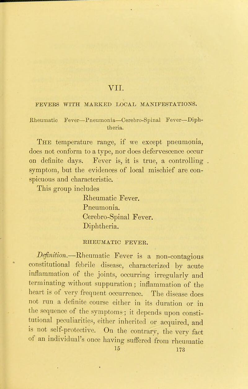 VII. FEVERS WITH MARKED LOCAL MAJSTIPESTATIONS. Bheumatic Fever—Pneumonia—Cerebro-Spinal Fever—Diph- theria. The temperature range, if we except pneumonia, does not conform to a type, nor does defervescence occur on definite days. Fever is, it is true, a controlling . symptom, but the evidences of local mischief are con- spicuous and characteristic. This group includes Rheumatic Fever. Pneumonia. Cerebro-Spinal Fever. Diphtheria. RHEUMATIC FEVER. Definition.—Rheumatic Fever is a non-contagious constitutional febrile disease, characterized by acute inflammation of the joints, occurring irregularly and terminating without suppuration; inflammation of the heart is of very frequent occurrence. The disease does not run a definite course either in its duration or in the sequence of the symptoms ; it depends upon consti- tutional peculiarities, either inherited or acquired, and is not self-protective. On the contrary, the very fact of an individual's once having suffered from rheumatic