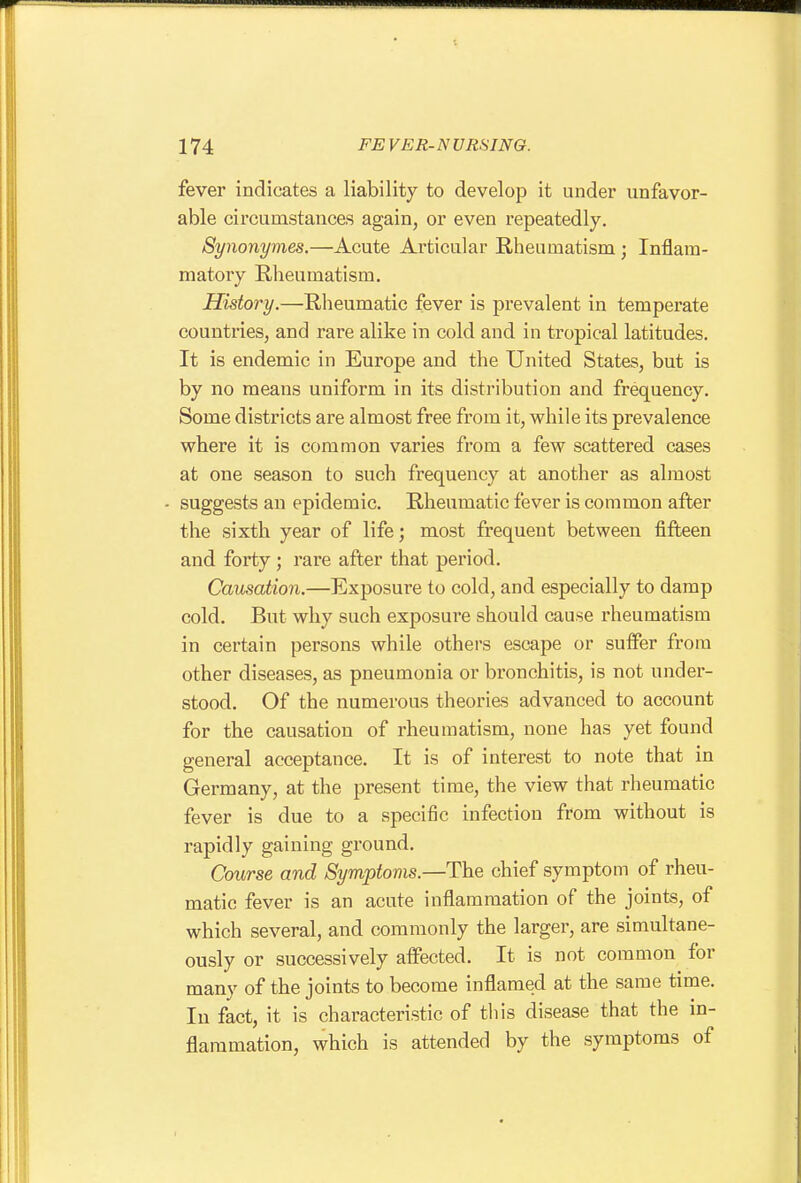 fever indicates a liability to develop it under unfavor- able circumstances again, or even repeatedly. Synonymes.—Acute Articular Rheumatism; Inflam- matory Rheumatism. History.—Rheumatic fever is prevalent in temperate countries, and rare alike in cold and in tropical latitudes. It is endemic in Europe and the United States, but is by no means uniform in its distribution and frequency. Some districts are almost free from it, while its prevalence where it is common varies from a few scattered cases at one season to such frequency at another as almost suggests an epidemic. Rheumatic fever is common after the sixth year of life; most frequent between fifteen and forty; rare after that period. Causation.—Exposure to cold, and especially to damp cold. But why such exposure should cause rheumatism in certain persons while others escape or suffer from other diseases, as pneumonia or bronchitis, is not under- stood. Of the numerous theories advanced to account for the causation of rheumatism, none has yet found general acceptance. It is of interest to note that in Germany, at the present time, the view that rheumatic fever is due to a specific infection from without is rapidly gaining ground. Course and Symptoms.—The chief symptom of rheu- matic fever is an acute inflammation of the joints, of which several, and commonly the larger, are simultane- ously or successively affected. It is not common for many of the joints to become inflamed at the same time. In fact, it is characteristic of tliis disease that the in- flammation, which is attended by the symptoms of