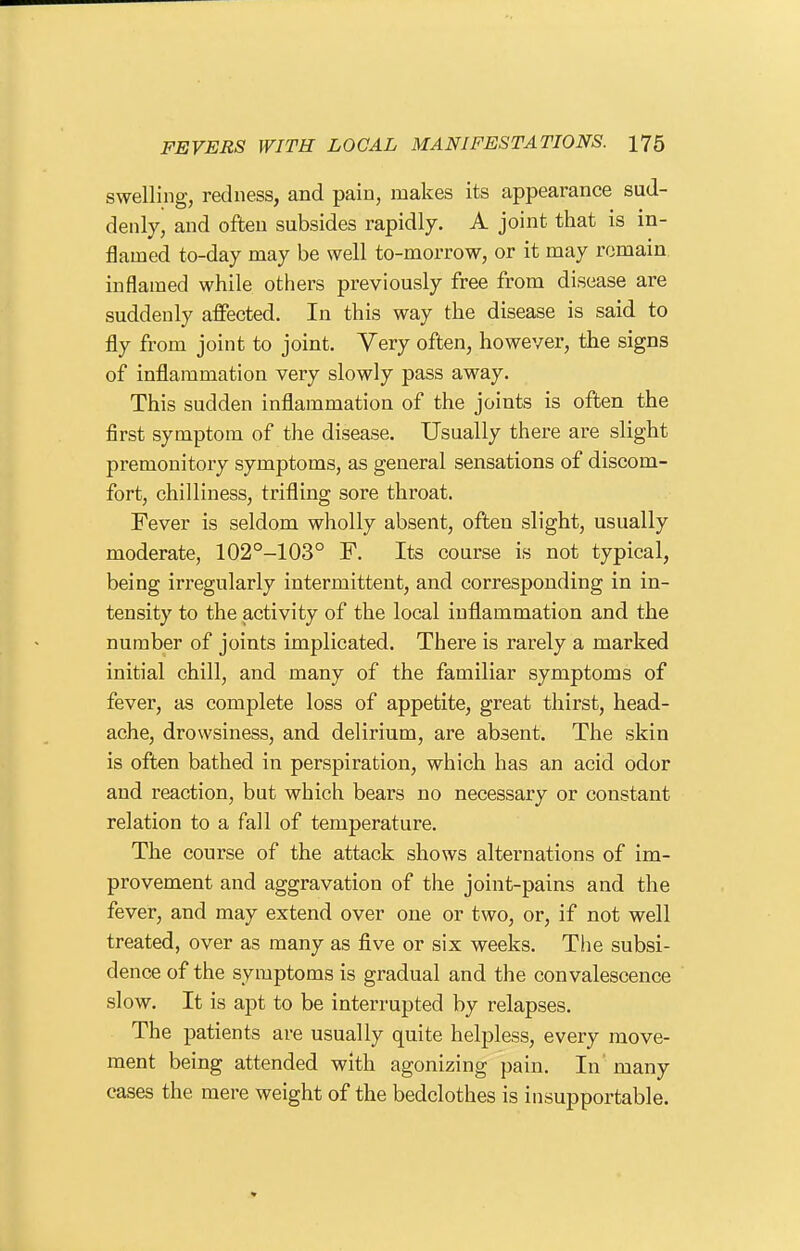 swelling, redness, and pain, makes its appearance sud- denly, and often subsides rapidly. A joint that is in- flamed to-day may be well to-morrow, or it may remain inflamed while others previously free from disease are suddenly affected. In this way the disease is said to fly from joint to joint. Yery often, however, the signs of inflammation very slowly pass away. This sudden inflammation of the joints is often the first symptom of the disease. Usually there are slight premonitory symptoms, as general sensations of discom- fort, chilliness, trifling sore throat. Fever is seldom wholly absent, often slight, usually moderate, 102°-103° F. Its course is not typical, being irregularly intermittent, and corresponding in in- tensity to the activity of the local inflammation and the number of joints implicated. There is rarely a marked initial chill, and many of the familiar symptoms of fever, as complete loss of appetite, great thirst, head- ache, drowsiness, and delirium, are absent. The skin is often bathed in perspiration, which has an acid odor and reaction, but which beai's no necessary or constant relation to a fall of temperature. The course of the attack shows alternations of im- provement and aggravation of the joint-pains and the fever, and may extend over one or two, or, if not well treated, over as many as five or six weeks. T!ie subsi- dence of the symptoms is gradual and the convalescence slow. It is apt to be interrupted by relapses. The patients are usually quite helpless, every move- ment being attended with agonizing pain. In' many cases the mere weight of the bedclothes is insupportable.