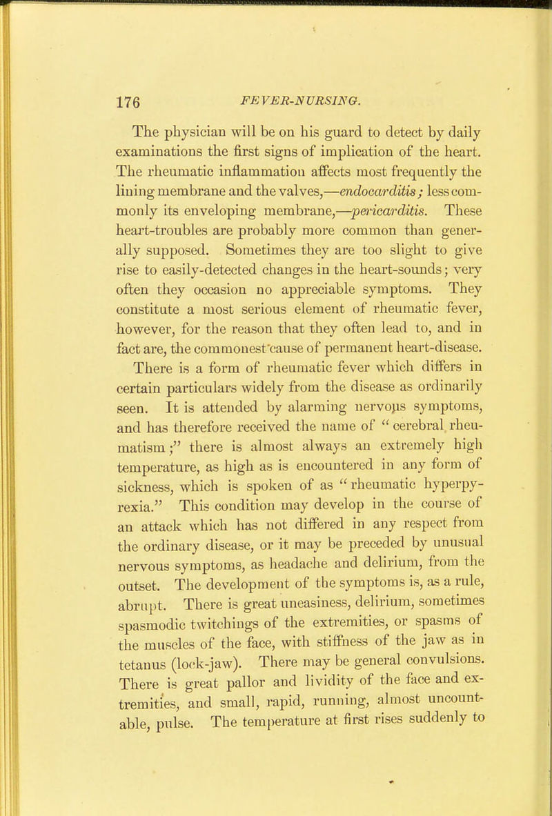 The physician will be on his guard to detect by daily examinations the first signs of implication of the heart. The rheumatic inflammation affects most frequently the lining membrane and the valves,—endocarditis; less com- monly its enveloping membrane,—pei'icarditis. These heart-troubles are probably more common than gener- ally supposed. Sometimes they are too slight to give rise to easily-detected changes in the heart-sounds; very often they occasion no appreciable symptoms. They constitute a most serious element of rheumatic fever, however, for the reason that they often lead to, and in fact are, the commonest'cause of permanent heart-disease. There is a form of rheumatic fever which differs in certain particulars widely from the disease as ordinarily seen. It is attended by alarming nervous symptoms, and has therefore received the name of cerebral rheu- matism; there is almost always an extremely high temperature, as high as is encountered in any form of sickness, which is spoken of as rheumatic hyperpy- rexia. This condition may develop in the course of an attack which has not differed in any respect from the ordinary disease, or it may be preceded by unusual nervous symptoms, as lieadache and delirium, from the outset. The development of the symptoms is, as a rule, abrupt. There is great uneasiness, delirium, sometimes spasmodic twitchings of the extremities, or spasms of the muscles of the face, with stiffness of the jaw as in tetanus (lock-jaw). There may be general convulsions. There is great pallor and lividity of the face and ex- tremities, and small, rapid, running, almost uncount- able, pulse. The temperature at first rises suddenly to