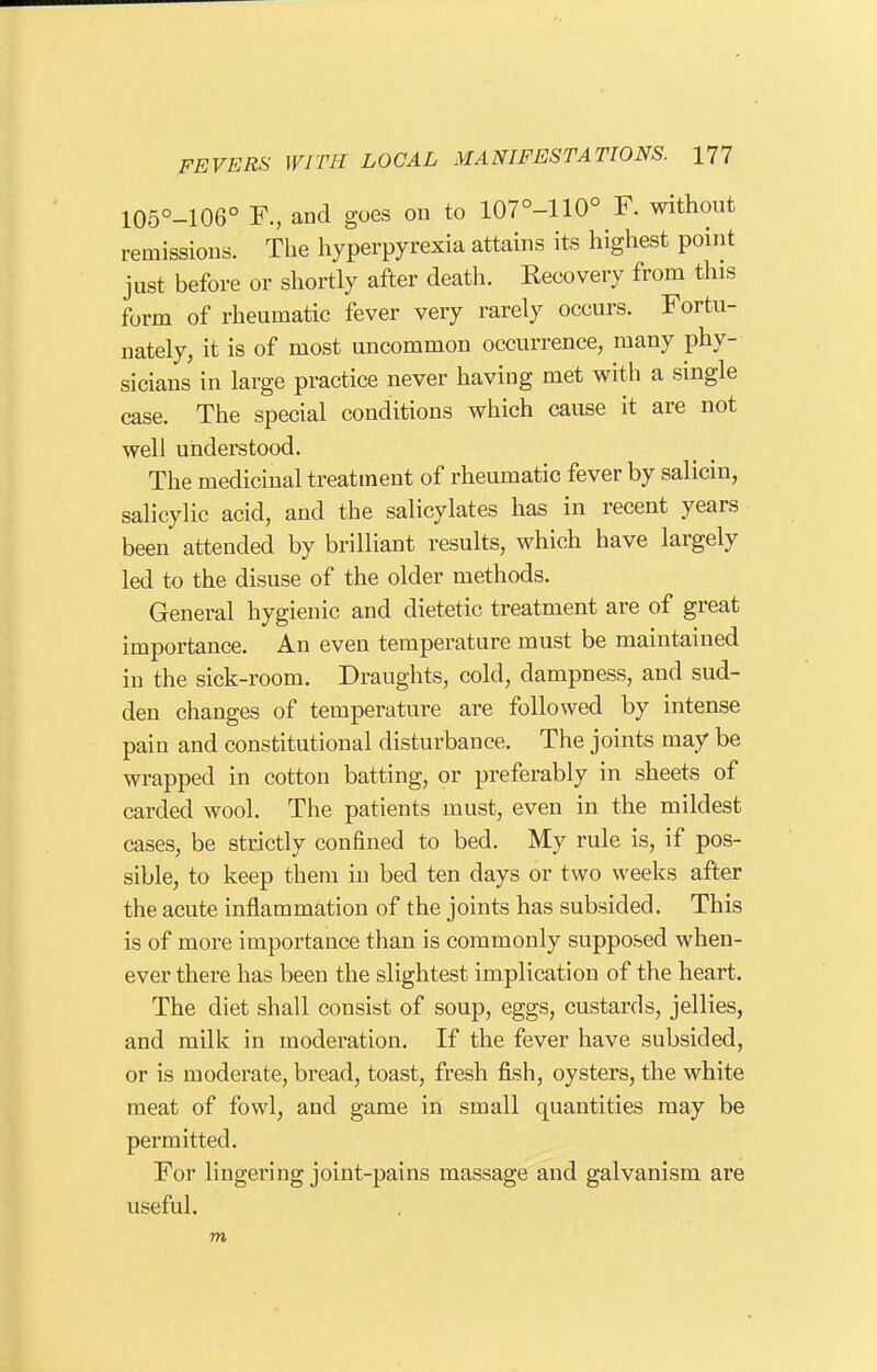 105°-106° F., and goes on to 107°-110° F. without remissions. The hyperpyrexia attains its highest point just before or shortly after death. Kecovery from this form of rheumatic fever very rarely occurs. Fortu- nately, it is of most uncommon occurrence, many phy- sicians in large practice never having met with a single case. The special conditions which cause it are not well understood. The medicinal treatment of rheumatic fever by salicin, salicylic acid, and the salicylates has in recent years been attended by brilliant results, which have largely led to the disuse of the older methods. General hygienic and dietetic treatment are of great importance. An even temperature must be maintained in the sick-room. Draughts, cold, dampness, and sud- den changes of temperature are followed by intense pain and constitutional disturbance. The joints may be wrapped in cotton batting, or preferably in sheets of carded wool. The patients must, even in the mildest cases, be strictly confined to bed. My rule is, if pos- sible, to keep them in bed ten days or two weeks after the acute inflammation of the joints has subsided. This is of more importance than is commonly supposed when- ever there has been the slightest implication of the heart. The diet shall consist of soup, eggs, custards, jellies, and milk in moderation. If the fever have subsided, or is moderate, bread, toast, fresh fish, oysters, the white meat of fowl, and game in small quantities may be permitted. For lingering joint-pains massage and galvanism are useful. m