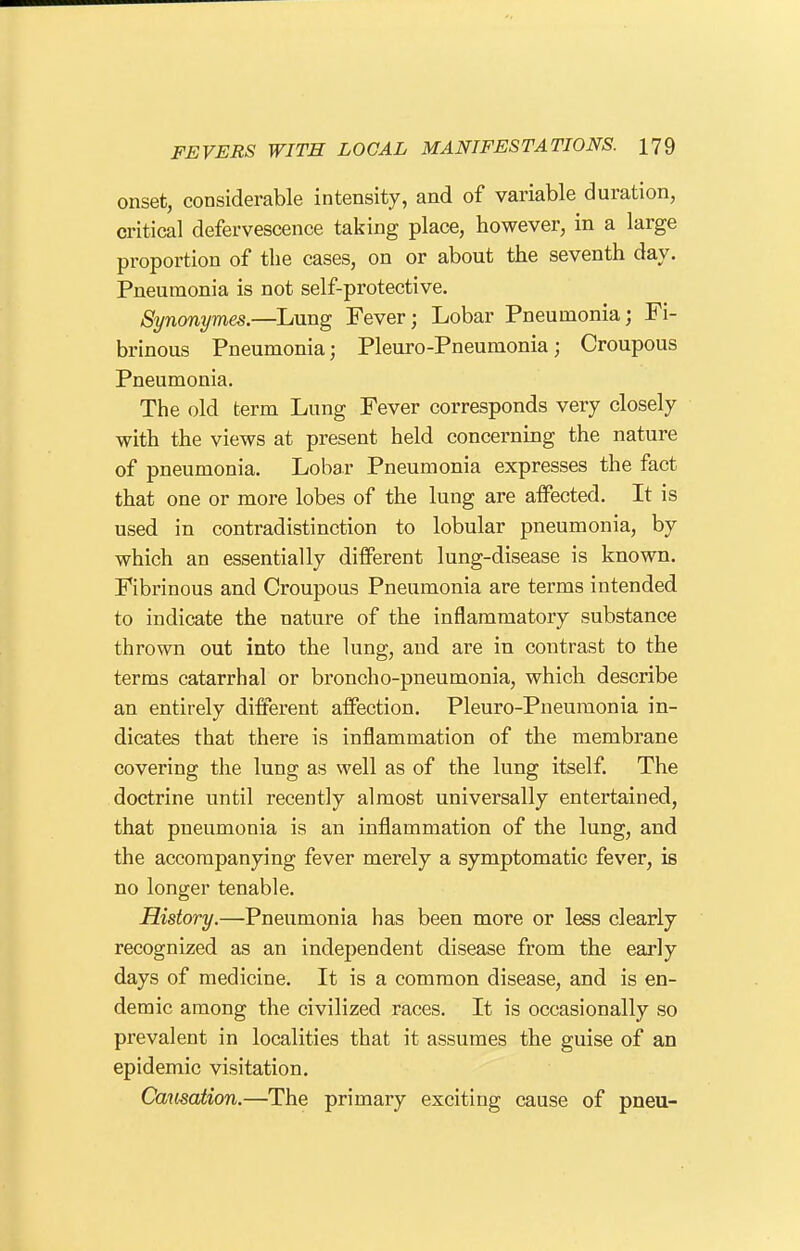 onset, considerable intensity, and of variable duration, critical defervescence taking place, however, in a large proportion of the cases, on or about the seventh day. Pneumonia is not self-protective. Synonymes.—Lung Fever; Lobar Pneumonia; Fi- brinous Pneumonia; Pleuro-Pneumonia; Croupous Pneumonia, The old term Lung Fever corresponds very closely with the views at present held concerning the nature of pneumonia. Lobar Pneumonia expresses the fact that one or more lobes of the lung are affected. It is used in contradistinction to lobular pneumonia, by which an essentially different lung-disease is known. Fibrinous and Croupous Pneumonia are terms intended to indicate the nature of the inflammatory substance thrown out into the lung, and are in contrast to the terms catarrhal or broncho-pneumonia, which describe an entirely different affection. Pleuro-Pneumonia in- dicates that there is inflammation of the membrane covering the lung as well as of the lung itself. The doctrine until recently almost universally entertained, that pneumonia is an inflammation of the lung, and the accompanying fever merely a symptomatic fever, is no longer tenable. History.—Pneumonia has been more or less clearly recognized as an independent disease from the early days of medicine. It is a common disease, and is en- demic among the civilized races. It is occasionally so prevalent in localities that it assumes the guise of an epidemic visitation. Carnation.—The primary exciting cause of pneu-