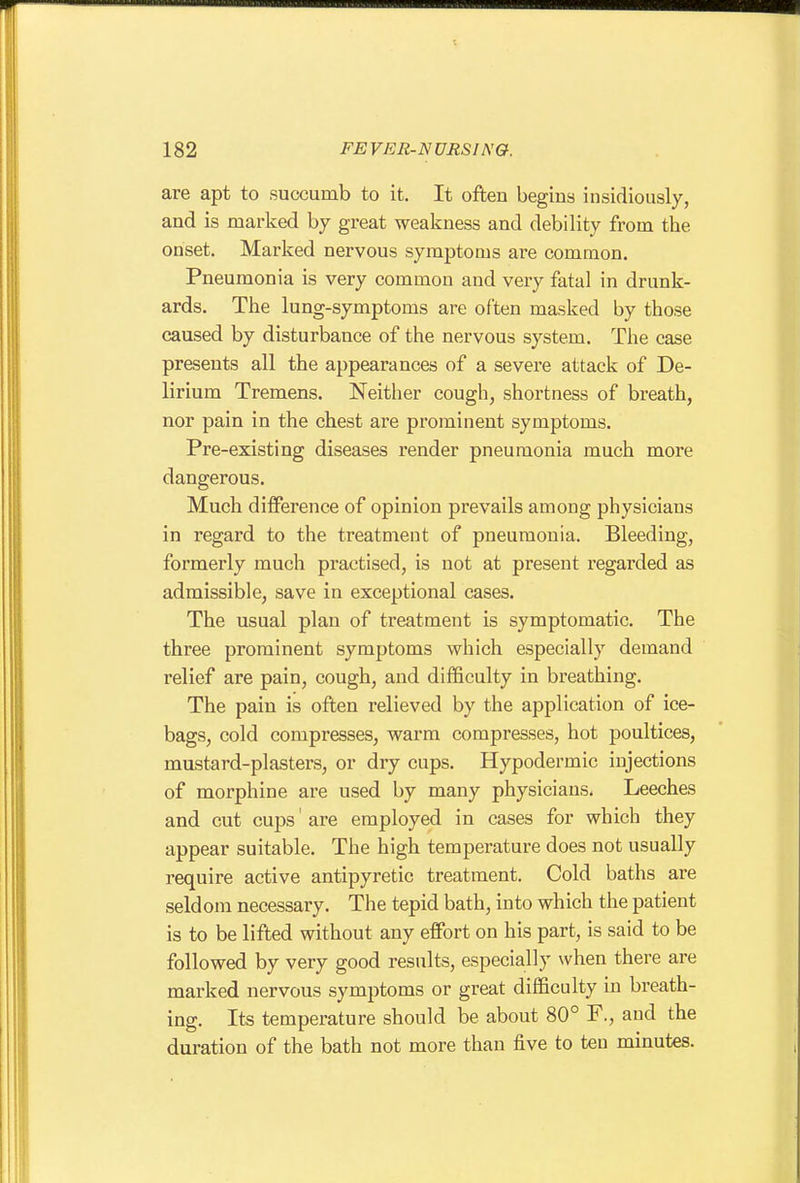 are apt to succumb to it. It often begins insidiously, and is marked by great weakness and debility from the onset. Marked nervous symptoms are common. Pneumonia is very common and very fatal in drunk- ards. The lung-symptoms are often masked by those caused by disturbance of the nervous system. The case presents all the appearances of a severe attack of De- lirium Tremens. Neither cough, shortness of breath, nor pain in the chest are prominent symptoms. Pre-existing diseases render pneumonia much more dangerous. Much difference of opinion prevails among physicians in regard to the treatment of pneumonia. Bleeding, formerly much practised, is not at present regarded as admissible, save in exceptional cases. The usual plan of treatment is symptomatic. The three prominent symptoms which especially demand relief are pain, cough, and difficulty in breathing. The pain is often relieved by the application of ice- bags, cold compresses, warm compresses, hot poultices, mustard-plasters, or dry cups. Hypodermic injections of morphine are used by many physicians. Leeches and cut cups' are employed in cases for which they appear suitable. The high temperature does not usually require active antipyretic treatment. Cold baths are seldom necessary. The tepid bath, into which the patient is to be lifted without any effort on his part, is said to be followed by very good results, especially when there are marked nervous symptoms or great difficulty in breath- ing. Its temperature should be about 80° F., and the duration of the bath not more than five to ten minutes.