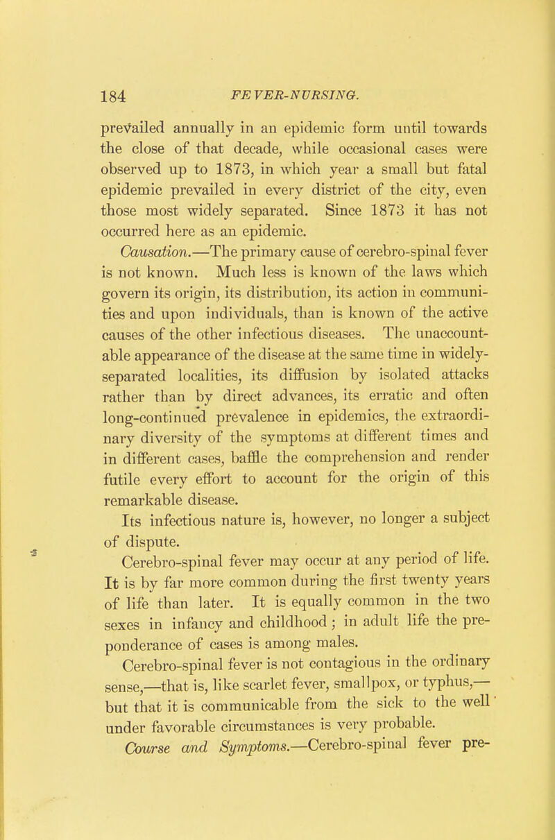 prevailed annually in an epidemic form until towards the close of that decade, while occasional cases were observed up to 1873, in which year a small but fatal epidemic prevailed in every district of the city, even those most widely separated. Since 1873 it has not occurred here as an epidemic. Causation.—The primary cause of cerebro-spinal fever is not known. Much less is known of the laws which govern its origin, its distribution, its action in communi- ties and upon individuals, than is known of the active causes of the other infectious diseases. The unaccount- able appearance of the disease at the same time in widely- separated localities, its diffusion by isolated attacks rather than by direct advances, its erratic and often long-continued prevalence in epidemics, the extraordi- nary diversity of the symptoms at different times and in different cases, baffle the comprehension and render futile every effort to account for the origin of this remarkable disease. Its infectious nature is, however, no longer a subject of dispute. Cerebro-spinal fever may occur at any period of life. It is by far more common during the first twenty years of life than later. It is equally common in the two sexes in infancy and childhood; in adult life the pre- ponderance of cases is among males, Cerebro-spinal fever is not contagious in the ordinary sense,—that is, like scarlet fever, smallpox, or typhus,— but that it is communicable from the sick to the well under favorable circumstances is very probable. Course and ^i/wiptoms,—Cerebro-spinal fever pre-