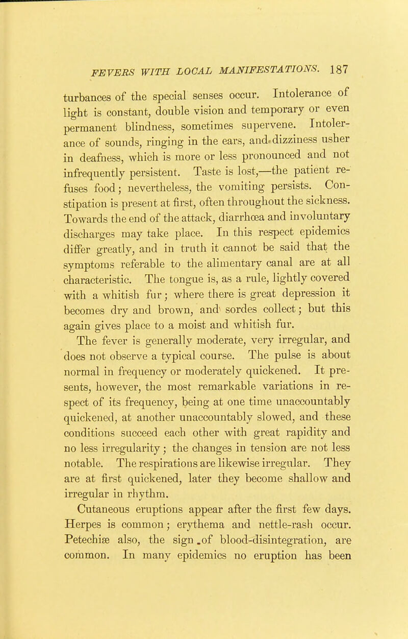 turbances of the special senses occur. Intolerance of light is constant, double vision and temporary or even permanent blindness, sometimes supervene. Intoler- ance of sounds, ringing in the ears, and.dizziness usher in deafness, which is more or less pronounced and not infrequently persistent. Taste is lost,—the patient re- fuses food J nevertheless, the vomiting persists. Con- stipation is present at first, often throughout the sickness. Towards the end of the attack, diarrhoea and involuntary discharges may take place. In this respect epidemics differ greatly, and in truth it cannot be said that the symptoms referable to the alimentary canal are at all characteristic. The tongue is, as a rule, lightly covered with a whitish fur; where there is great depression it becomes dry and brown, and sordes collect; but this again gives place to a moist and whitish fur. The fever is generally moderate, very irregular, and does not observe a typical course. The pulse is about normal in frequency or moderately quickened. It pre- sents, however, the most remarkable variations in re- spect of its frequency, being at one time unaccountably quickened, at another unaccountably slowed, and these conditions succeed each other with great rapidity and no less irregularity; the changes in tension are not less notable. The respirations are likewise irregular. They are at first quickened, later they become shallow and irregular in rhythm. Cutaneous eruptions appear after the first few days. Herpes is common; erythema and nettle-rash occur. Petechise also, the sign .of blood-disintegration, are common. In many epidemics no eruption has been