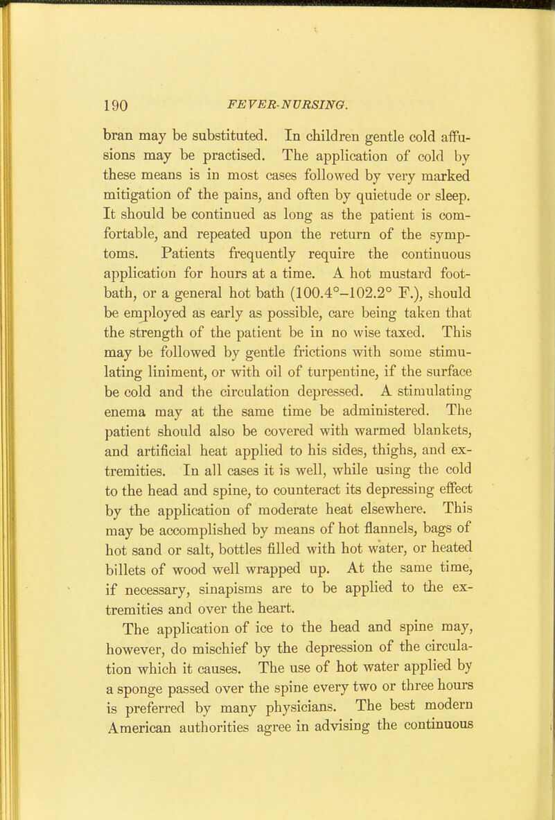 bran may be substituted. In children gentle cold affu- sions may be practised. The application of cold by these means is in most cases followed by very marked mitigation of the pains, and often by quietude or sleep. It should be continued as long as the patient is com- fortable, and repeated upon the return of the symp- toms. Patients frequently require the continuous application for hours at a time. A hot mustard foot- bath, or a general hot bath (100.4°-102.2° F.), should be employed as early as possible, care being taken that the strength of the patient be in no wise taxed. This may be followed by gentle frictions with some stimu- lating liniment, or with oil of turpentine, if the surface be cold and the circulation depressed. A stimulating enema may at the same time be administered. The patient should also be covered with warmed blankets, and artificial heat applied to his sides, thighs, and ex- tremities. In all cases it is well, while using the cold to the head and spine, to counteract its depressing effect by the application of moderate heat elsewhere. This may be accomplished by means of hot flannels, bags of hot sand or salt, bottles filled with hot water, or heated billets of wood well wrapped up. At the same time, if necessary, sinapisms are to be applied to the ex- tremities and over the heart. The application of ice to the head and spine may, however, do mischief by the depression of the circula- tion which it causes. The use of hot water applied by a sponge passed over the spine every two or three hours is preferred by many physicians. The best modern American authorities agree in advising the continuous