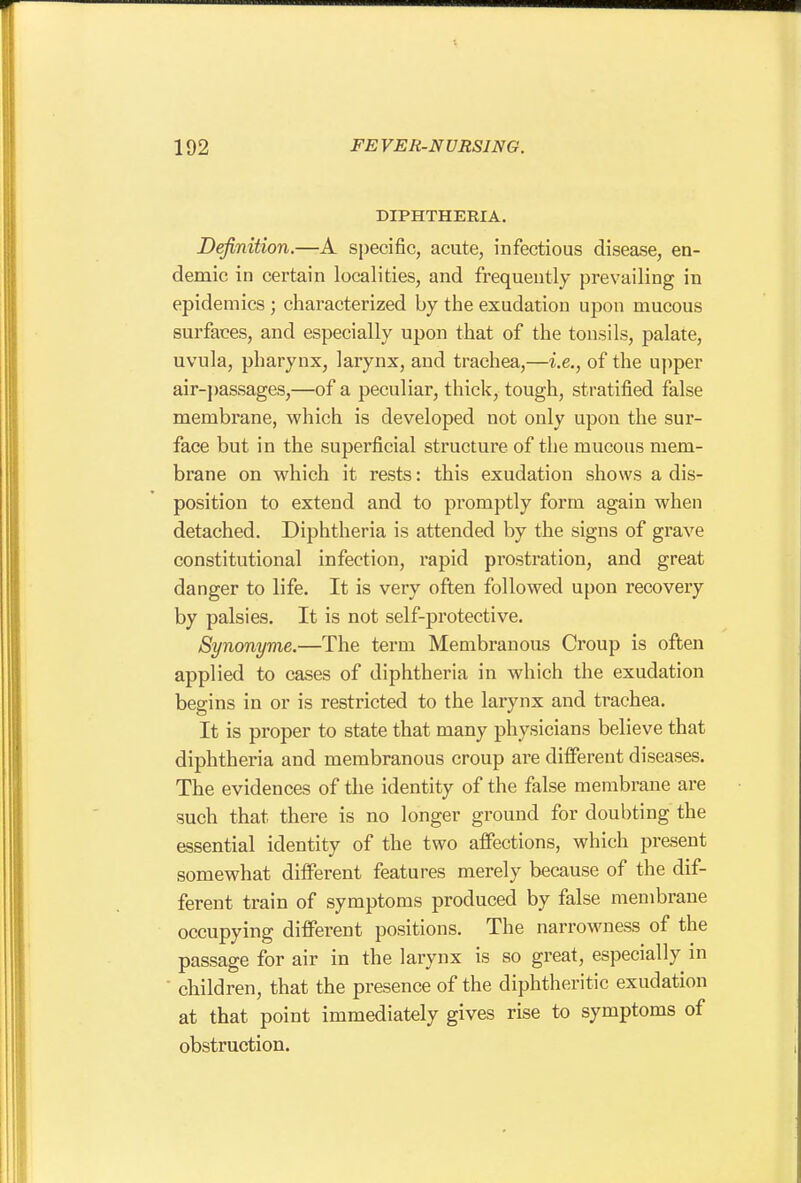 DIPHTHERIA. Definition.—A specific, acute, infectious disease, en- demic in certain localities, and frequently prevailing in epidemics ; characterized by the exudation upon mucous surfaces, and especially upon that of the tonsils, palate, uvula, pharynx, larynx, and trachea,—i.e., of the uj)per air-passages,—of a peculiar, thick, tough, stratified false membrane, which is developed not only upou the sur- face but in the superficial structure of the mucous mem- brane on which it rests: this exudation shows a dis- position to extend and to promptly form again when detached. Diphtheria is attended by the signs of grave constitutional infection, rapid prostration, and great danger to life. It is very often followed upon recovery by palsies. It is not self-protective, Synonyme.—The term Membranous Croup is often applied to cases of diphtheria in which the exudation begins in or is restricted to the larynx and trachea. It is proper to state that many physicians believe that diphtheria and membranous croup are different diseases. The evidences of the identity of the false membrane are such that there is no longer ground for doubting the essential identity of the two affections, which present somewhat different features merely because of the dif- ferent train of symptoms produced by false membrane occupying different positions. The narrowness of the passage for air in the larynx is so great, especially in children, that the presence of the diphtheritic exudation at that point immediately gives rise to symptoms of obstruction.