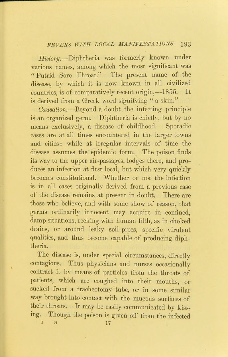 History.—Diphtheria was formerly known under various names, among which the most significant was Putrid Sore Throat. The present name of the disease, by which it is now known in all civilized countries, is of comparatively recent origin,—1855. It is derived from a Greek word signifying  a skin. Causation.—Beyond a doubt the infecting principle is an organized germ. Diphtheria is chiefly, but by no means exclusively, a disease of childhood. Sporadic cases are at all times encountered in the larger towns and cities: while at irregular intervals of time the disease assumes the epidemic form. The poison finds its way to the upper air-passages, lodges there, and pro- duces an infection at first local, but which very quickly becomes constitutional. Whether or not the infection is in all cases originally derived from a previous case of the disease remains at present in doubt. There are those who believe, and with some show of reason, that germs ordinarily innocent may acquire in confined, damp situations, reeking with human filth, as in choked drains, or around leaky soil-pipes, specific virulent qualities, and thus become capable of producing diph- theria. The disease is, under special circumstances, directly contagious. Thus physicians and nurses occasionally contract it by means of particles from the throats of patients, which are coughed into their mouths, or sucked from a tracheotomy tube, or in some similar way brought into contact with the mucous surfaces of their throats. It may be easily communicated by kiss- ing. Though the poison is given off from the infected I n 17