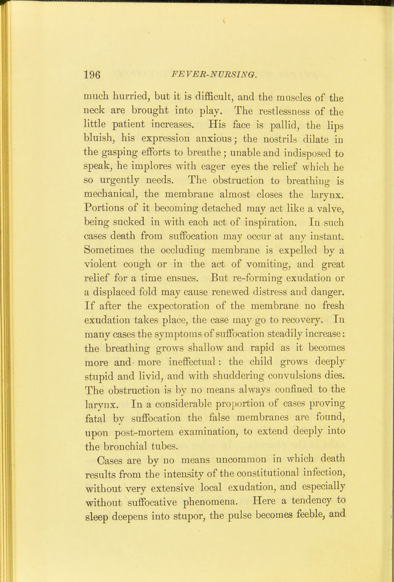 much hurried, but it is difficult, and the muscles of the neck are brought into play. The restlessness of the little patient increases. His face is pallid, the lips bluish, his expression anxious; the nostrils dilate in the gasping eiForts to breathe; unable and indisposed to speak, he implores with eager eyes the relief which he so urgently needs. The obstruction to breathing is mechanical, the membrane almost closes the larynx. Portions of it becoming detached may act like a valve, being sucked in with each act of inspiration. In such cases death from suffocation may occur at any instant. Sometimes the occluding membrane is expelled by a violent cough or in the act of vomiting, and great relief for a time ensues. But re-forming exudation or a displaced fold may cause renewed distress and danger. If after the expectoration of the membrane no fresh exudation takes place, the case may go to recovery. In many cases the symptoms of suffocation steadily increase: the breathing grows shallow and rapid as it becomes more and- more ineffectual: the child grows deeply stupid and livid, and with shuddering convulsions dies. The obstruction is by no means always confined to the larynx. In a considerable proportion of cases proving fatal by suffocation the false membranes are found, upon post-mortem examination, to extend deeply into the bronchial tubes. Cases are by no means uncommon in which death results from the intensity of the constitutional infection, without very extensive local exudation, and especially without suffocative phenomena. Here a tendency to sleep deepens into stupor, the pulse becomes feeble, and