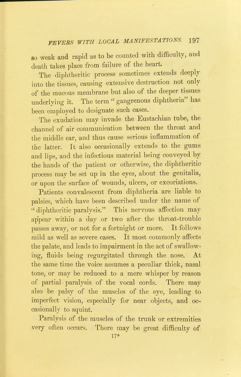 80 weak and rapid as to be counted with difficulty, and death takes place from failure of the heart. The diphtheritic process sometimes extends deeply into the tissues, causing extensive destruction not^ only of the mucous membrane but also of the deeper tissues underlying it. The term  gangrenous diphtheria has been employed to designate such cases. The exudation may invade the Eustachian tube, the channel of air communication between the throat and the middle ear, and thus cause serious inflammation of the latter. It also occasionally extends to the gums and lips, and the infectious material being conveyed by the hands of the patient or otherwise, the diphtheritic process may be set up in the eyes, about the genitalia, or upon the surface of wounds, ulcers, or excoriations. Patients convalescent from diphtheria are liable to palsies, which have been described under the name of  diphtheritic paralysis. This nervous affection may appear within a day or two after the throat-trouble passes away, or not for a fortnight or more. It follows mild as well as severe cases. It most commonly affects the palate, and leads to impairment in the act of swallow- ing, fluids being regurgitated through the nose. At the same time the voice assumes a peculiar thick, nasal tone, or may be reduced to a mere whisper by reason of partial paralysis of the vocal cords. There may also be palsy of the muscles of the eye, leading to imperfect vision, especially for near objects, and oc- casionally to squint. Paralysis of the muscles of the trunk or extremities very often occurs. There may be great difficulty of 17*