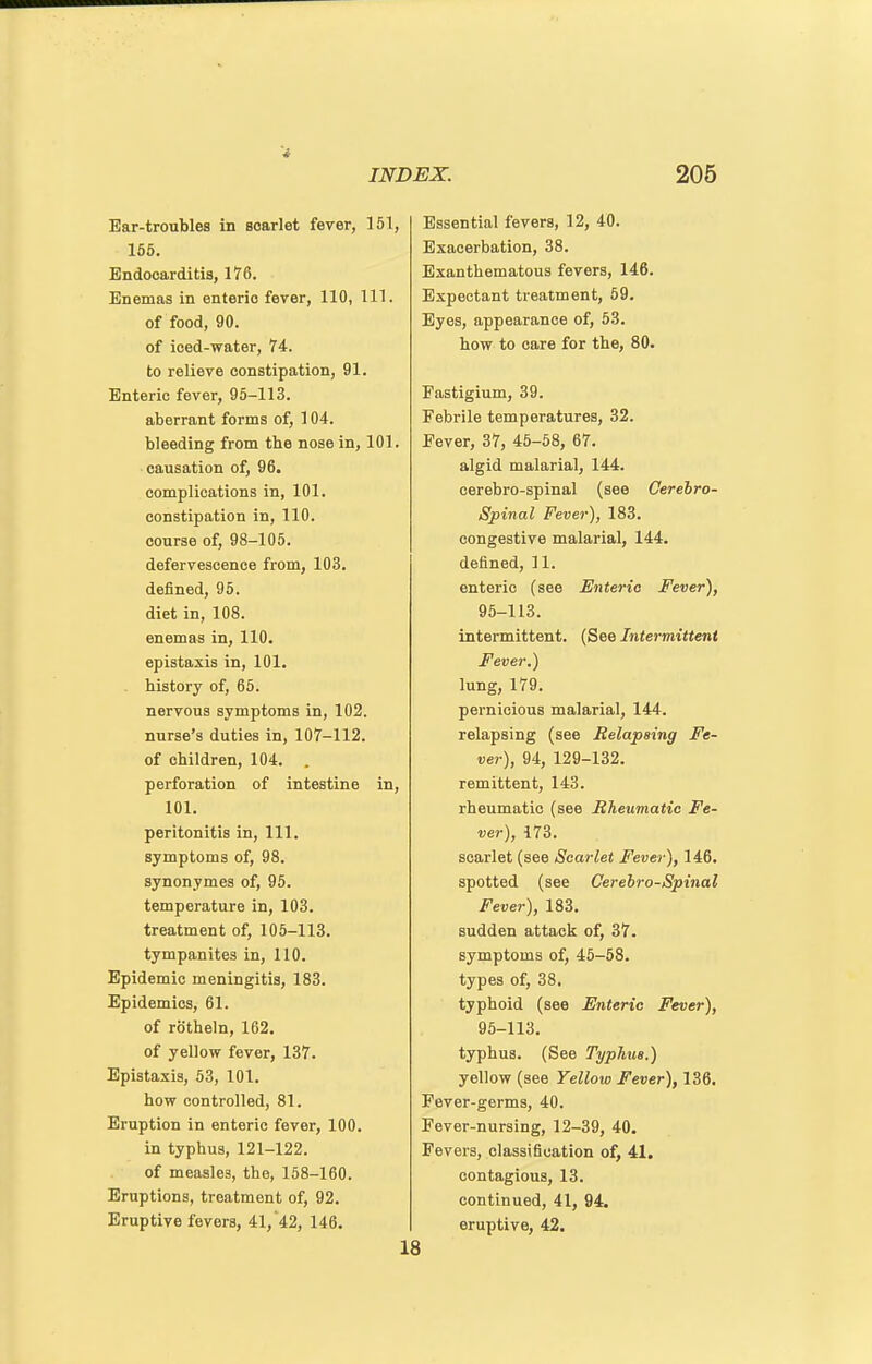 Ear-troubles in scarlet fever, 151, 156. Endocarditis, 176. Enemas in enteric fever, 110, 111. of food, 90. of ioed-water, 74. to relieve constipation, 91. Enteric fever, 95-113. aberrant forms of, 104. bleeding from the nose in, 101. causation of, 96. complications in, 101. constipation in, 110. course of, 98-105. defervescence from, 103. defined, 95. diet in, 108. enemas in, 110. epistaxis in, 101. history of, 65. nervous symptoms in, 102. nurse's duties in, 107-112. of children, 104. . perforation of intestine in, 101. peritonitis in. 111. symptoms of, 98. synonymes of, 95. temperature in, 103. treatment of, 105-113. tympanites in, 110. Epidemic meningitis, 183. Epidemics, 61. of rotheln, 162. of yellow fever, 137. Epistaxis, 53, 101. how controlled, 81. Eruption in enteric fever, 100, in typhus, 121-122. of measles, the, 168-160. Eruptions, treatment of, 92. Eruptive fevers, 41, 42, 146. Essential fevers, 12, 40. Exacerbation, 38. Exanthematous fevers, 146. Expectant treatment, 69. Byes, appearance of, 63. how to care for the, 80. Fastigium, 39. Febrile temperatures, 32. Fever, 37, 46-68, 67. algid malarial, 144. cerebro-spinal (see Cerebro- spinal Fever), 183. congestive malarial, 144. defined, 11. enteric (see Enteric Fever), 95-113. intermittent. (See Intermittent Fever.) lung, 179. pernicious malarial, 144. relapsing (see Relapsing Fe- ver), 94, 129-132. remittent, 143. rheumatic (see Rheumatic Fe- ver), 173. scarlet (see Scarlet Fever), 146. spotted (see Gerehro-Spinal Fever), 183. sudden attack of, 37. symptoms of, 46-68. types of, 38. typhoid (see Enteric Fever), 95-113. typhus. (See Typhus.) yellow (see Yellow Fever), 136. Fever-germs, 40. Fever-nursing, 12-39, 40. Fevers, classification of, 41. contagious, 13. continued, 41, 94. eruptive, 42.