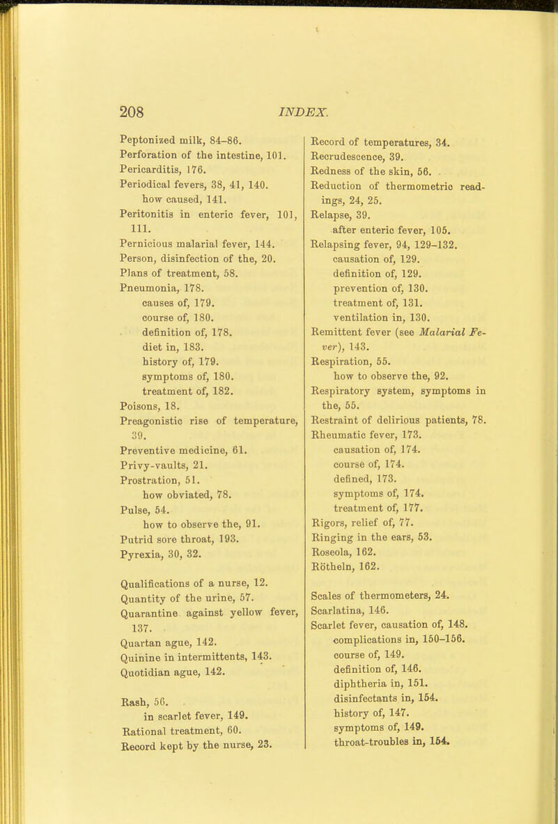 Peptonized milk, 84-86. Perforation of the intestine, 101. Pericarditis, 176. Periodical fevers, 38, 41, 140. how caused, 141. Peritonitis in enteric fever, 101, 111. Pernicious malarial fever, 144. Person, disinfection of the, 20. Plans of treatment, 68. Pneumonia, 178. causes of, 179. course of, 180. definition of, 178. diet in, 183. history of, 179. symptoms of, 180. treatment of, 182. Poisons, 18. Preagonistlc rise of temperature, .■iO. Preventive medicine, 61. Privy-vaults, 21. Prostration, 51. how obviated, 78. Pulse, 54. how to observe the, 91. Putrid sore throat, 193. Pyrexia, 30, 32. Qualifications of a nurse, 12. Quantity of the urine, 57. Quarantine against yellow fever, 137. Quartan ague, 142. Quinine in intermittents, 143. Quotidian ague, 142. Rash, 50. In scarlet fever, 149. Rational treatment, 60. Beoord kept by the nurse, 23. Record of temperatures, 34. Recrudescence, 39. Redness of the skin, 56. . Reduction of thermometrio read- ings, 24, 25. Relapse, 39. after enteric fever, 105. Relapsing fever, 94, 129-132. causation of, 129. definition of, 129. prevention of, 130. treatment of, 131. ventilation in, 130. Remittent fever (see Malarial Fe- ver), 143. Respiration, 55. how to observe the, 92. Respiratory system, symptoms in the, 55. Restraint of delirious patients, 78. Rheumatic fever, 173. causation of, 174. course of, 174. defined, 173. symptoms of, 174. treatment of, 177. Rigors, relief of, 77. Ringing in the ears, 53. Roseola, 162. Rotheln, 162. Scales of thermometers, 24. Scarlatina, 146. Scarlet fever, causation of, 148. complications in, 150-156. course of, 149. definition of, 146. diphtheria in, 151. disinfectants In, 164. history of, 147. symptoms of, 149. throat-troubles in, 164,