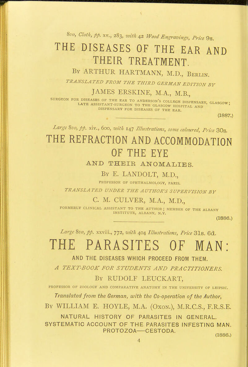 8vo, Cloth, pp. XV., 283, 7uiiA 42 Wood Engravings, Price 9s. THE DISEASES OF THE EAR AND THEIR TREATMENT. By ARTHUR HARTMANN, M.D., Berlin. TRANSLATED FROM THE THIRD GERMAN EDITION BY JAMES ERSKINE, M.A., M.B., SURGEON FOR DISEASES OF THE EAR TO ANDERSON'S COLLEGE DISPENSARY GLASGOW- LATE ASSISTANT-SURGEON TO THE GLASGOW HOSPITAL AND ' DISPENSARY FOR DISEASES OF THE EAR. (1887.) Large Zvo, pp. xLv., 600, 7vitk 147 Illustrations, some coloured, Price 30s. THE REFRACTION AND ACCOMMODATION OF THE EYE AND THEIR ANOMALIES. By E. LANDOLT, M.D., PROFESSOR OF OPHTHALMOLOGY, PARIS. TRANSLATED UNDER THE AUTHOR'S SUPERVISION BY C. M. CULVER, M.A., M.D., FORMERLY CLINICAL ASSISTANT TO THE AUTHOR ; MEMBER OF THE ALBANY INSTITUTE, ALBANY, N.Y. - (1886.) Large Svo, pp. xxviii., 772, with 404 Illustrations, Price 31s. 6cl. THE PARASITES OF MAN: AND THE DISEASES WHICH PROCEED FROM THEM. A TEXT-BOOK FOR STUDENTS AND PRACTITIONERS. By RUDOLF LEUCKART, PROFESSOR OF ZOOLOGY AND COMPARATIVE ANATOMY IN THE UNIVERSITY OF LEIPSIC. Translated from the German, with the Co-operation of the Author, By WILLIAM E. HOYLE, M.A. (Oxon.), M.R.C.S., F.R.S.E. NATURAL HISTORY OF PARASITES IN GENERAL. SYSTEMATIC ACCOUNT OF THE PARASITES INFESTING MAN. PROTOZOA CESTODA. (1886.)