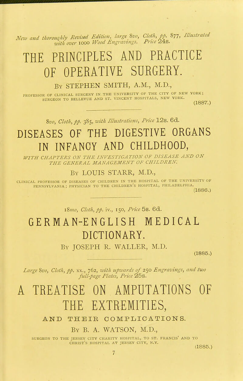 Nczu and thormiphly Revised Edition, large 8vo, Cloth, pp. 877, Illustrated with over 1000 Wood Engravings. Price 24s. THE PRINCIPLES AND PRACTICE OF OPERATIVE SURGERY. . By STEPHEN SMITH, A.M., M.D., PROFESSOR OF CLINICAL SURGERY IN THE UNIVERSITY OF THE CITY OF NEW YORK; SURGEON TO BELLEVUE AND ST. VINCENT HOSPITALS, NEW YORK. (1887.) Zvo, Cloth, pp. 385, ivith Ilhistratio7is, Price 12s. 6(3.. DISEASES OF THE DIGESTIVE ORGANS IN INFANCY AND CHILDHOOD, WITH CHAPTERS ON THE INVESTIGATION OF DISEASE AND ON THE GENERAL MANAGEMENT OF CHILDREN. By LOUIS STARR, M.D., CLINICAL PROFESSOR OF DISEASES OF CHILDREN IN THE HOSPITAL OF THE UNIVERSITY OF PENNSYLVANIA ; PHYSICIAN TO THE CHILDREN'S HOSPITAL, PHILADELPHIA. (1886.) \%mo, Cloth, pp. iv., 150, Piice 5b. 6d. GERMAN-ENGLISH MEDICAL DICTIONARY. By JOSEPH R. WALLER, M.D. (1885.) Large &vo, Cloth, pp. xx., 762, with ttpwards of 250 Engravings, and two full-page Plates, Price 25s. A TREATISE ON AMPUTATIONS OF THE EXTREMITIES, AND THEIR COMPLICATIONS. By B. A. WATSON, M.D., surgeon to the jersey city charity hospital, to st. francis' and to Christ's hospital at jer.sey city, n.y. (1885.)