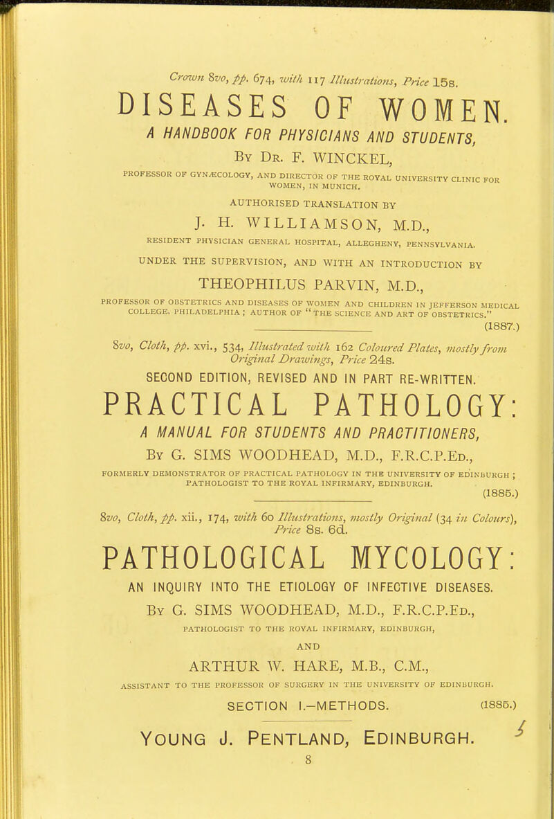 Crowtt Zvo,pp. 674, with 11-] lUustratio7is, Price 15s DISEASES OF WOMEN. A HANDBOOK FOR PHYSICIANS AND STUDENTS, By Dr. F. WINCKEL, PROFESSOR OF GYNECOLOGY, AND DIRECTOR OF THE ROYAL UNIVERSITY CLINIC FOR WOMEN, IN MUNICH. AUTHORISED TRANSLATION BY J. H. WILLIAMSON, M.D., RESIDENT PHYSICIAN GENERAL HOSPITAL, ALLEGHENY, PENNSYLVANIA. UNDER THE SUPERVISION, AND WITH AN INTRODUCTION BY THEOPHILUS PARVIN, M.D., PROFESSOR OF OBSTETRICS AND DISEASES OF WOMEN AND CHILDREN IN JEFFERSON MEDICAL COLLEGE, PHILADELPHIA ; AUTHOR OF  THE SCIENCE AND ART OF OBSTETRICS. (1887.) Svo, Cloth, pp. xvi., ^li„ Illustrated luith 162 Colom-ed Plates, mostly frovi Original Draiuings, Price 24s. SECOND EDITION, REVISED AND IN PART RE-WRITTEN. PRACTICAL PATHOLOGY: A MANUAL FOR STUDENTS AND PRACTITIONERS, By G. SIMS WOODHEAD, M.D., F.R.C.P.Ed., FORMERLY DEMONSTRATOR OF PRACTICAL PATHOLOGY IN THE UNIVERSITY OF EDINbURGH ; PATHOLOGIST TO THE ROYAL INFIRMARY, EDINBURGH. (1885.) Svo, Cloth, pp. xii., 174, with 60 IUustratio7is, inostly Original (34 in Colours), Price 8s. 6d. PATHOLOGICAL MYCOLOGY: AN INQUIRY INTO THE ETIOLOGY OF INFECTIVE DISEASES. By G. SIMS WOODHEAD, M.D., F.R.C.P.Ed., PATHOLOGIST TO THE ROYAL INFIRMARY, EDINBURGH, AND ARTHUR W. HARE, M.B., CM., ASSISTANT TO THE PROFESSOR OF SURGERY IN THE UNIVERSITY OF EDINBURGH. SECTION l.-METHODS. (1885.) Young J. Pentland, Edinburgh. ^