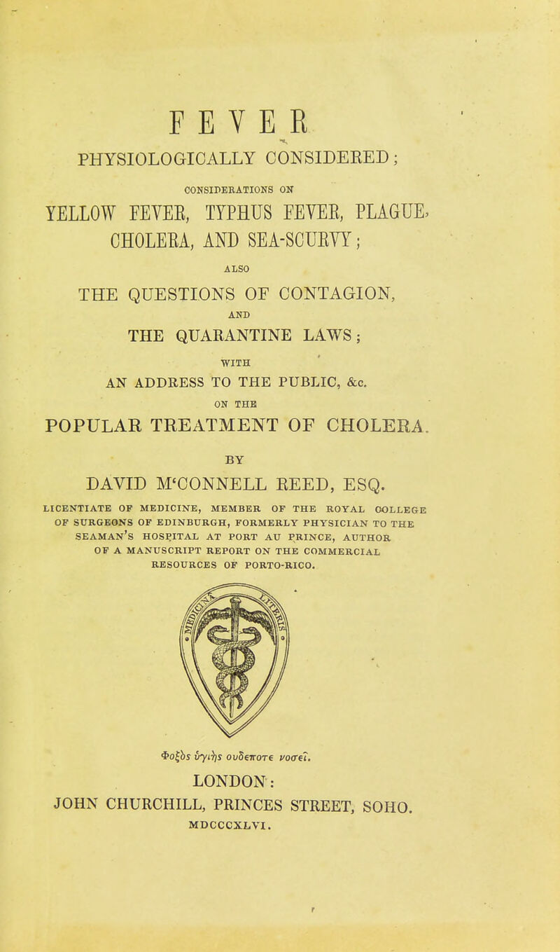 FEVER PHYSIOLOGICALLY CONSIDEEED; CONSIPEBATIONS ON YELLOW FEVEE, TYPHUS FEVEE, PLAGUE, CHOLEEA, AND SEA-SCUEYY; ALSO THE QUESTIONS OF CONTAGION, AND THE QUARANTINE LAWS; WITH AN ADDRESS TO THE PUBLIC, &c. ON THE POPULAR TREATMENT OF CHOLERA. BY DAVID M'CONNELL EEED, ESQ. LICENTIATE OF MEDICINE, MEMBER OF THE ROYAL COLLEGE OF SURGEONS OF EDINBURGH, FORMERLY PHYSICIAN TO THE seaman's hospital at PORT AU PRINCE, AUTHOR OF A MANUSCRIPT REPORT ON THE COMMERCIAL RESOURCES OF PORTO-RICO. <i>o|bs vyi^s ovSeirore voffei, LONDON: JOHN CHURCHILL, PRINCES STREET, SOHO. MDCCCXLVI. r