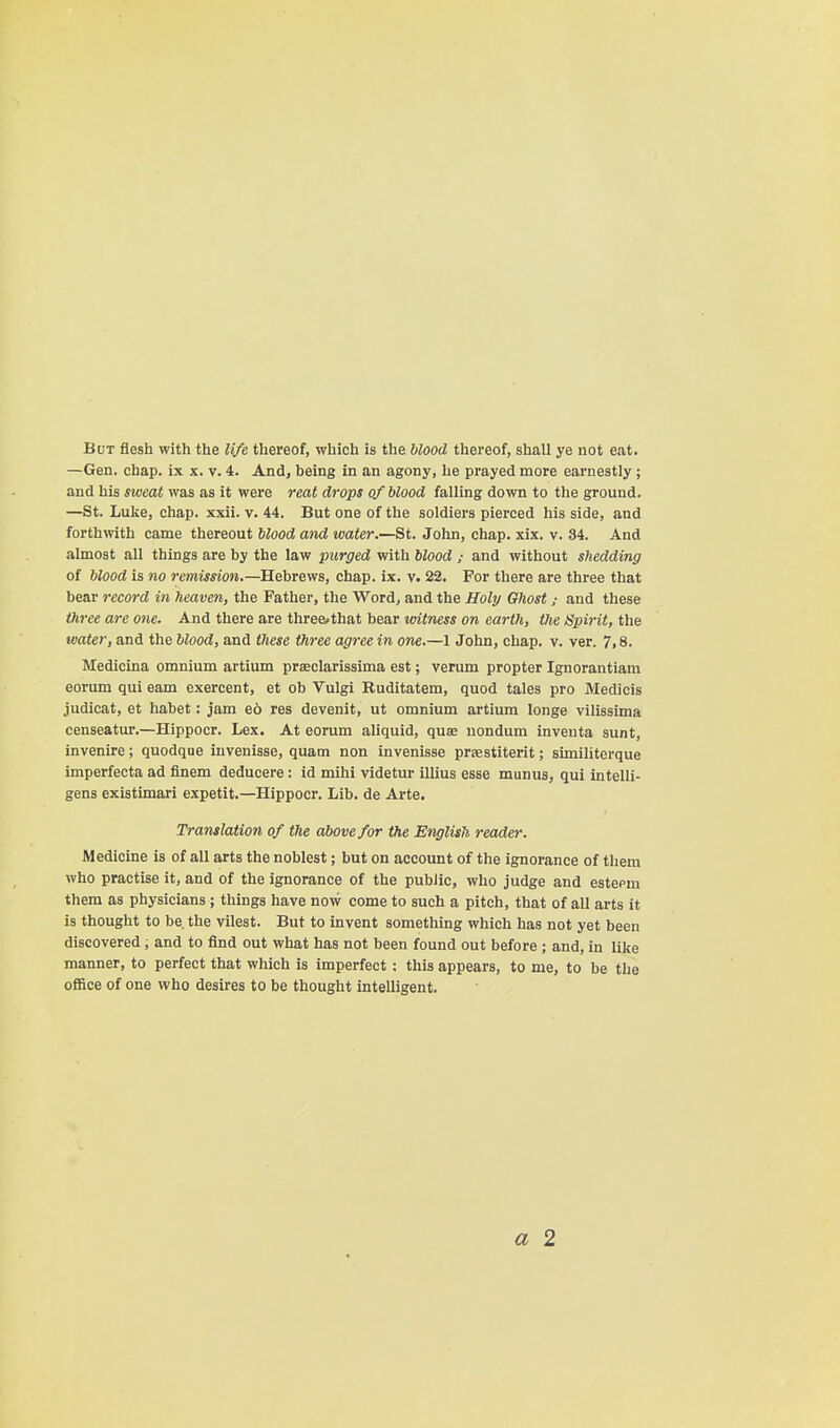 BcjT flesh with the life thereof, which is the blood thereof, shall ye not eat. —Gen. chap, ix x. v. 4. And, being in an agony, he prayed more earnestly ; and his smat was as it were reat drops of blood falling down to the ground. —St. Luke, chap. xxii. v. 44. But one of the soldiers pierced his side, and forthwith came thereout blood and water.—St. John, chap. xix. v. 34. And almost all things are by the law purged with blood ; and without shedding of blood is no remission.—Hebrews, chap. ix. v. 22. For there are three that bear record in heaven, the Father, the Word, and the Holp Ghost ; and these three are one. And there are three.that bear witness on earth, the Spirit, the water, and the blood, and these three agree in one.—1 John, chap. v. ver. 7,8. Medicina omnium artium praeclarissima est; verum propter Ignorantiam eorum qui earn exercent, et ob Vulgi Ruditatem, quod tales pro Medicis judicat, et habet: jam e6 res devenit, ut omnium artium longe vilissima censeatur.—Hippocr. Lex. At eorum aliquid, quae uondum inventa sunt, invenire; quodque iuvenisse, quam non invenisse praestiterit; similiterque imperfecta ad flnem deducere: id mihi videtur illius esse manus, qui intelli- gens existimari expetit.—Hippocr. Lib. de Arte. Translation of the above for the English reader. Medicine is of all arts the noblest; but on account of the ignorance of them who practise it, and of the ignorance of the public, who judge and estepm them as physicians; things have now come to such a pitch, that of all arts it is thought to be. the vilest. But to invent something which has not yet been discovered , and to find out what has not been found out before ; and, in like manner, to perfect that which is imperfect : this appears, to me, to be tlie office of one who desires to be thought intelligent. a 2