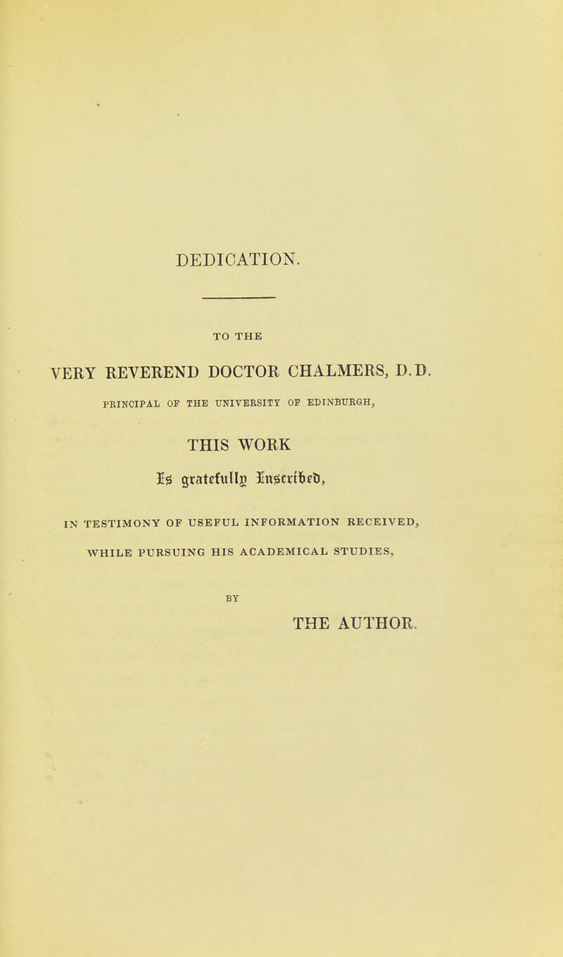 DEDICATION. TO THE VERY REVEREND DOCTOR CHALMERS, D.D. PRINCIPAL OF THE UNIVERSITY OP EDINBURGH, THIS WORK IN TESTIMONY OF USEFUL INFORMATION RECEIVED, WHILE PURSUING HIS ACADEMICAL STUDIES, BY THE AUTHOR.