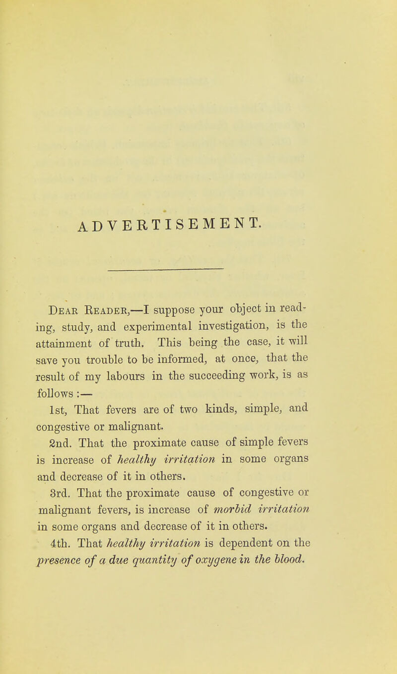 ADVERTISEMENT. Dear Keader,—I suppose your object in read- ing, study, and experimental investigation, is the attainment of truth. This being the case, it will save you trouble to be informed, at once, that the result of my labours in the succeeding work, is as follows :— 1st, That fevers are of two kinds, simple, and congestive or malignant. 2nd. That the proximate cause of simple fevers is increase of healthy irritation in some organs and decrease of it in others. 3rd. That the proximate cause of congestive or malignant fevers, is increase of morhid irritation in some organs and decrease of it in others. 4th. That healthy irritation is dependent on the presence of a due quantity of oxygene in the blood.