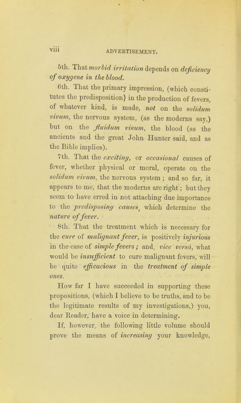 ADVERTISEMENT. 5th. That morbid irritalion depends on deficiency of oxygene in the blood. 6th. That the primary impression, (which consti- tutes the predisposition) in the production of fevers, of whatever kind, is made, not on the solidum vivum, the nervous system, (as the moderns say,) but on the Jluidum vivum, the blood (as the ancients and the great John Hunter said, and as the Bible implies). 7th. That the exciti7ig, or occasional causes of fever, whether physical or moral, operate on the solidum vivum, the nervous system; and so far, it appears to me, that the moderns are right; but they seem to have erred in not attaching due importance to the predisposing causes^ which determine the nature of fever. 8th. That the treatment which is necessary for the cure of malignant fever, is positively injurious in the case of simple fevers ; and, vice versa, what would be insufficient to cure mahgnant fevers, will be quite efficacious in the treatment of simple ones. How far I have succeeded in supporting these propositions, (which I believe to be truths, and to be the legitimate results of my investigations,) you, dear Eeader, have a voice in determining. If, however, the following little volume should prove the means of increasing your knowledge.