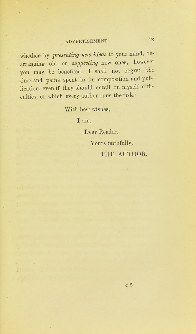 whether by presenting new ideas to your mind, re- arranging old, or suggesting new ones, however you may be benefited, I shall not regret the time and pains spent in its composition and pub- lication, even if they should entail on myself diffi- culties, of which every author runs the risk. With best wishes, I am. Dear Reader, Yours faithfully, THE AUTHOR.