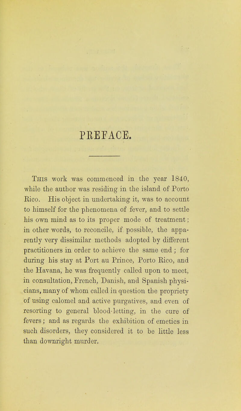 PREFACE. This work was commenced in the year 1840, while the author was residing in the island of Porto Eico. His object in undertaking it, was to account to himself for the phenomena of fever, and to settle his own mind as to its proper mode of treatment; in other words, to reconcile, if possible, the appa- rently very dissimilar methods adopted by diflferent practitioners in order to achieve the same end; for during his stay at Port au Prince, Porto Eico, and the Havana, he was frequently called upon to meet, in consultation, French, Danish, and Spanish physi- cians, many of whom called in question the propriety of using calomel and active purgatives, and even of resorting to general blood4etting, in the cure of fevers; and as regards the exhibition of emetics in such disorders, they considered it to be little less than downright murder.