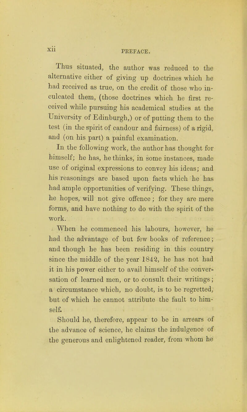 PEEFACE. Thus situated, the author was reduced to the alternative either of giving up doctrines which he had received as true, on the credit of those who in- culcated them, (those doctrines which he first re- ceived while pursuing his academical studies at the University of Edinburgh,) or of putting them to the test (in the spirit of candour and fairness) of a rigid, and (on his part) a painful examination. In the following work, the author has thought for himself; he has, he thinks, in some instances, made use of original expressions to convey his ideas; and his reasonings are based upon facts which he has had ample opportunities of verifying. These things, he hopes, will not give oflFence; for they are mere forms, and have nothing to do with the spirit of the work. When he commenced his labours, however, he had the advantage of but few books of reference; and though he has been residing in this country since the middle of the year 1842, he has not had it in his power either to avail himself of the conver- sation of learned men, or to consult their wi'itings; a circumstance which, no doubt, is to be regretted, but of which he cannot attribute the fault to him- self. Should he, therefore, appear to be in arrears of the advance of science, he claims the indulgence of the generous and enlightened reader, from whom he