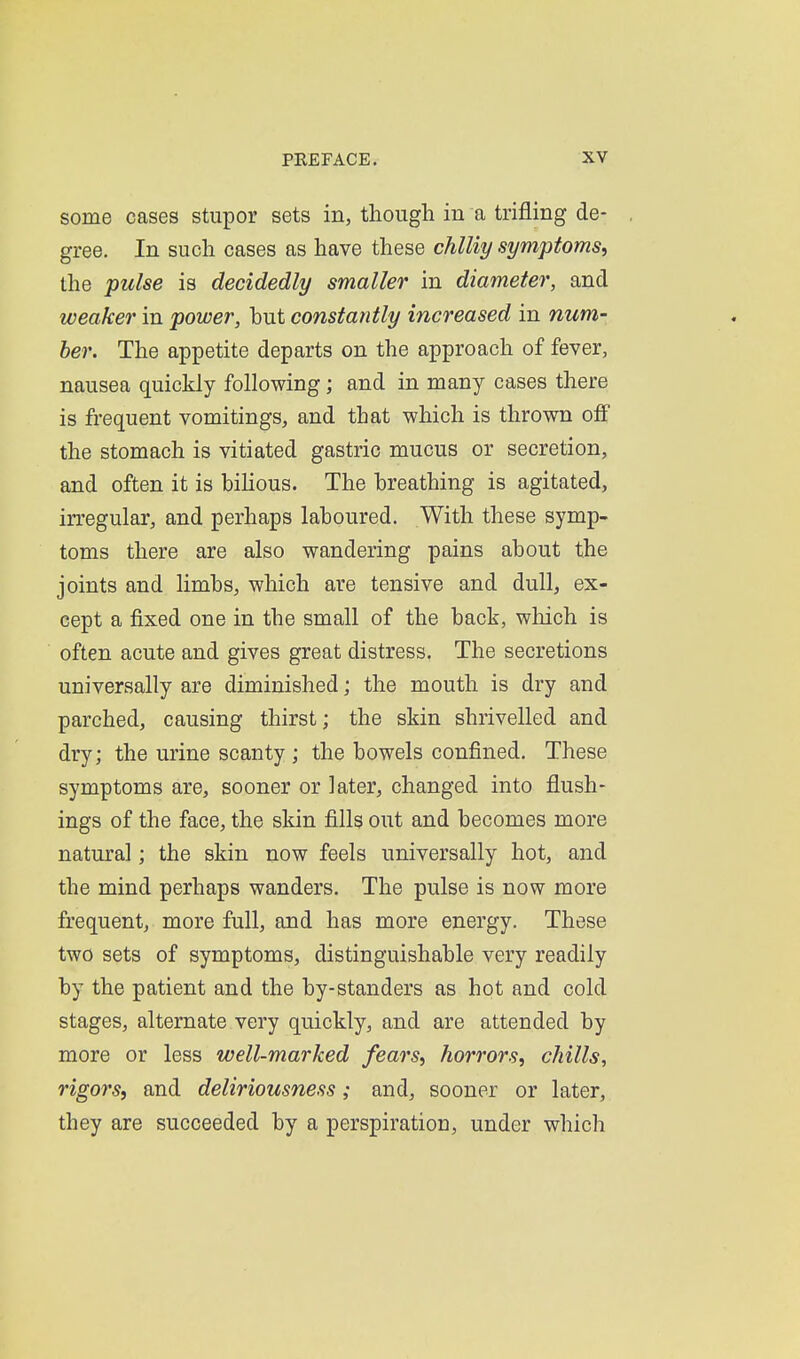 some cases stupor sets in, though in a trifling de- gree. In such cases as have these chlUy symptoms^ the pulse is decidedly smaller in diameter, and weaker in power, hut constantly increased in num- ber. The appetite departs on the approach of fever, nausea quickly following; and in many cases there is frequent vomitings, and that which is thrown off the stomach is vitiated gastric mucus or secretion, and often it is bihous. The breathing is agitated, irregular, and perhaps laboured. With these symp- toms there are also wandering pains about the joints and limbs, which are tensive and dull, ex- cept a fixed one in the small of the back, which is often acute and gives great distress. The secretions universally are diminished; the mouth is dry and parched, causing thirst; the skin shrivelled and dry; the urine scanty ; the bowels confined. These symptoms are, sooner or later, changed into flush- ings of the face, the skin fills out and becomes more natural; the skin now feels universally hot, and the mind perhaps wanders. The pulse is now more frequent, more full, and has more energy. These two sets of symptoms, distinguishable very readily by the patient and the by-standers as hot and cold stages, alternate very quickly, and are attended by more or less well-marked fears^ horrors, chills, rigors, and deliriousness; and, sooner or later, they are succeeded by a perspiration, under which