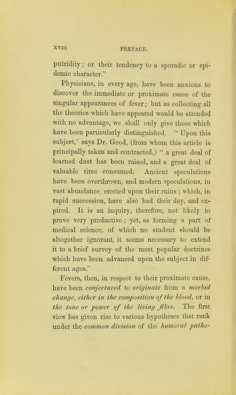 XVlll putridity; or their tendency to a sporadic or epi- demic character. Physicians, in every age, have heen anxious to discover the immediate or proximate cause of the singular appearances of fever; but as collecting all the theories which have appeared would be attended with no advantage, we shall only give those which have been particularly distinguished,  Upon this subject, says Dr. Good, (from whom this article is principally taken and contracted,)  a great deal of learned dust has been raised, and a great deal of valuable time consumed. Ancient speculations have been overthrown, and modern speculations, in vast abundance^ erected upon their ruins ; which, in rapid succession, have also had their day, and ex- pired. It is an inquiry, therefore, not likely to prove very productive; yet, as forming a part of medical science, of which no student should be altogether ignorant, it seems necessary to extend it to a brief survey of the most popular doctrines which have been advanced upon the subject in dif- ferent ages. Fevers, then, in respect to their proximate cause, have been conjectured to originate from a morbid change, either in the composition of the Mood, or in the tone or power of the livitig fibre. The first view has given rise to various hypotheses that rank under the common division of the humoral patho-