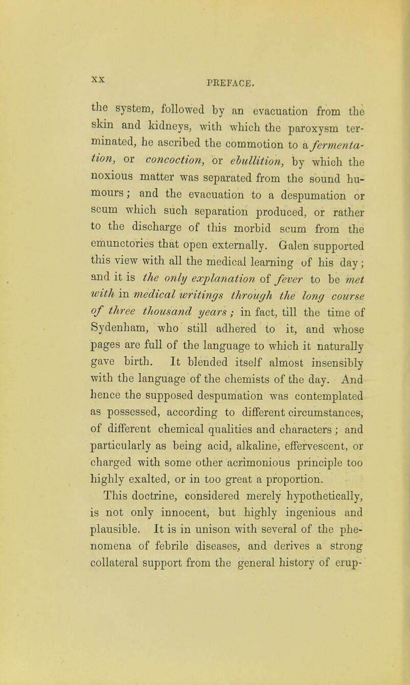 the system, followed by an evacuation from the skm and kidneys, with which the paroxysm ter- minated, he ascribed the commotion to ^fermenta- tion, or concoction, or ebullition, by which the noxious matter was separated from the sound hu- mours; and the evacuation to a despumation or scum which such separation produced, or rather to the discharge of this morbid scum from the emunctories that open externally. Galen supported this view with all the medical learning of his day; and it is the only explanation of fever to be met with in medical writings through the long course of three thousand years; in fact, till the time of Sydenham, who still adhered to it, and whose pages are full of the language to which it naturally gave birth. It blended itself almost insensibly with the language of the chemists of the day. And hence the supposed despumation was contemplated as possessed, according to different circumstances, of different chemical qualities and characters ; and particularly as being acid, alkaline, effervescent, or charged with some other acrimonious principle too highly exalted, or in too great a proportion. This doctrine, considered merely hypothetically, is not only innocent, but highly ingenious and plausible. It is in unison with several of the phe- nomena of febrile diseases, and derives a strong collateral support from the general history of erup-