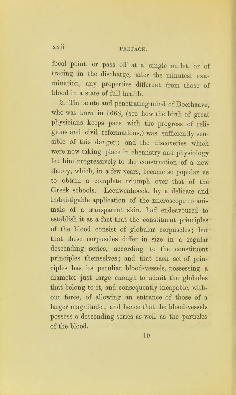 PREFACE. focal point, or pass off at a single outlet, or of tracing in the discharge, after the minutest exa- mination, any properties different from those of blood in a state of full health. 2. The acute and penetrating mind of Boerhaave, who was born in 1668, (see how the birth of great physicians keeps pace with the progress of reli- gious and civil reformations,) was sufficiently sen- sible of this danger; and the discoveries which were now taking place in chemistry and physiology led him progressively to the construction of a new theory, which, in a few years, became so popular as to obtain a complete triumph over that of the Greek schools. Leeuwenhoeck, by a delicate and indefatigable application of the microscope to ani- mals of a transparent skin, had endeavoured to establish it as a fact that the constituent principles of the blood consist of globular corpuscles; but that these corpuscles differ in size in a regular descending series, according to the constituent principles themselves; and that each set of prin- ciples has its pecuHar blood-vessels, possessing a diameter just large enough to admit the globules that belong to it, and consequently incapable, with- out force, of allowing an entrance of those of a larger magnitude ; and hence that the blood-vessels possess a descending series as well as the particles of the blood. 10