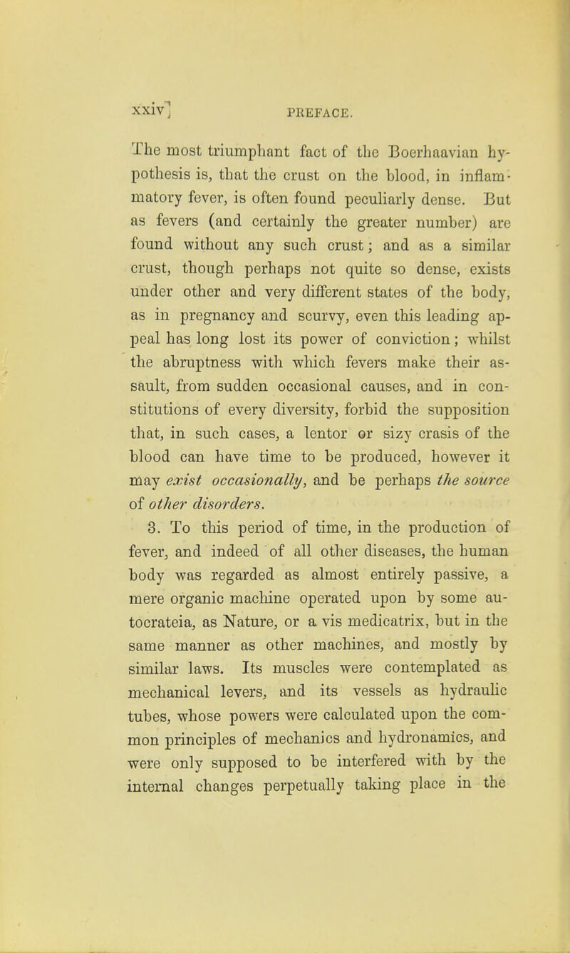 The most triumphant fact of the Boerhaavian hy- pothesis is, that the crust on the blood, in inflam- matory fever, is often found pecuHarly dense. But as fevers (and certainly the greater number) are found without any such crust; and as a similar crust, though perhaps not quite so dense, exists under other and very diflferent states of the body, as in pregnancy and scurvy, even this leading ap- peal has long lost its power of conviction; whilst the abruptness with which fevers make their as- sault, from sudden occasional causes, and in con- stitutions of every diversity, forbid the supposition that, in such lentor or sizy crasis of the blood can have time to be produced, however it may exist occasionally/, and be perhaps the source of other disorders. 3. To this period of time, in the production of fever, and indeed of all other diseases, the human body was regarded as almost entirely passive, a mere organic machine operated upon by some au- tocrateia, as Nature, or a vis medicatrix, but in the same manner as other machines, and mostly by similar laws. Its muscles were contemplated as mechanical levers, and its vessels as hydrauHc tubes, whose powers were calculated upon the com- mon principles of mechanics and hydronamics, and were only supposed to be interfered with by the internal changes perpetually taking place in the