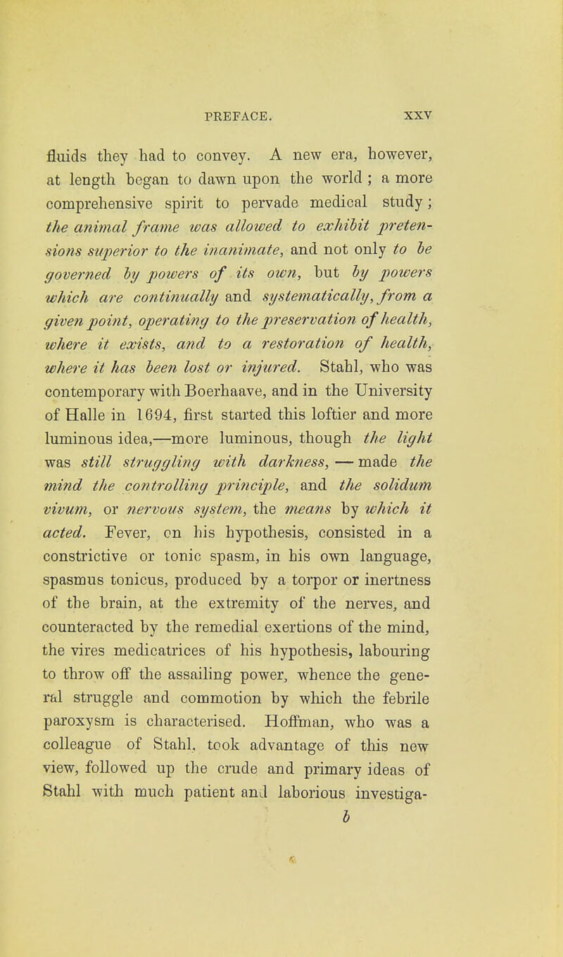 fluids they had to convey. A new era, however, at length began to dawn upon the world; a more comprehensive spirit to pervade medical study; the animal frame was allowed to exhibit jpreten- sions superior to the inanimate, and not only to he governed hy powers of its owti, but by powers which are continually and systematically, from a given point, operating to the preservation of health, where it exists, and to a restoration of health, where it has been lost or injured. Stahl, who was contemporary with Boerhaave, and in the University of Halle in 1694, first started this loftier and more luminous idea,—more luminous, though the light was still struggling with darkness, — made the mind the controlling principle, and the solidum vivum, or nervous system, the means by which it acted. Fever, on his hypothesis, consisted in a constrictive or tonic spasm, in his own language, spasmus tonicus, produced by a torpor or inertness of the brain, at the extremity of the nerves, and counteracted by the remedial exertions of the mind, the vires medicatrices of his hypothesis, labouring to throw off the assailing power, whence the gene- ral struggle and commotion by which the febrile paroxysm is characterised. Hoffman, who was a colleague of Stahl, took advantage of this new view, followed up the crude and primary ideas of Stahl with much patient and laborious investiga- l