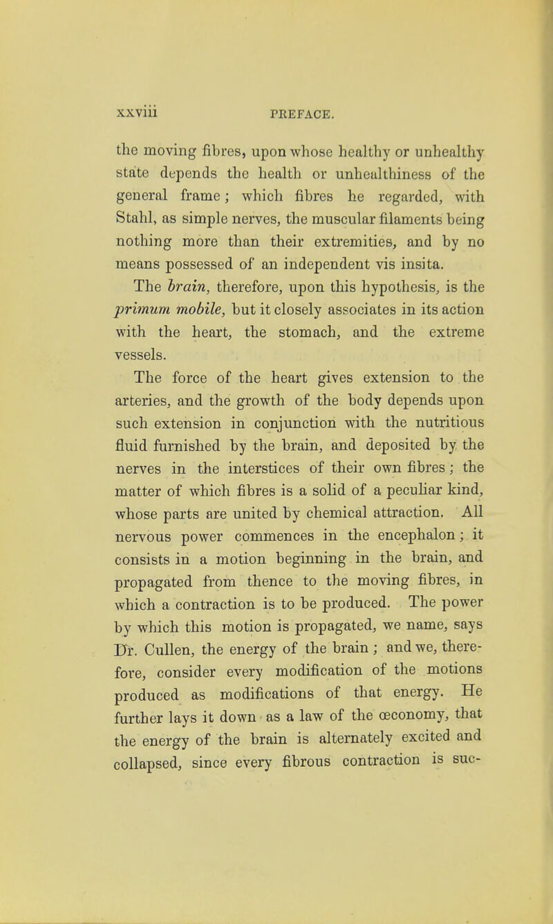 the moving fibres, upon whose healthy or unhealthy state depends the health or unheulthiness of the general frame; which fibres he regarded, with Stahl, as simple nerves, the muscular filaments being nothing more than their extremities, and by no means possessed of an independent vis insita. The brain, therefore, upon this hypothesis, is the primum mobile, but it closely associates in its action with the heart, the stomach, and the extreme vessels. The force of the heart gives extension to the arteries, and the growth of the body depends upon such extension in conjunction with the nutritious fluid furnished by the brain, and deposited by the nerves in the interstices of their own fibres; the matter of which fibres is a solid of a pecuHar kind, whose parts are united by chemical attraction. All nervous power commences in the encephalon; it consists in a motion beginning in the brain, and propagated from thence to the moving fibres, in which a contraction is to be produced. The power by which this motion is propagated, we name, says rrr. Cullen, the energy of the brain ; and we, there- fore, consider every modification of the motions produced as modifications of that energy. He further lays it down as a law of the oeconomy, that the energy of the brain is alternately excited and collapsed, since every fibrous contraction is sue-