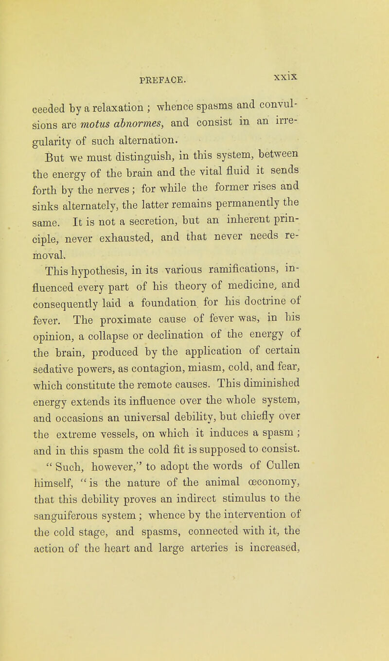 ceeded by a relaxation ; whence spasms and convul- sions are motus abnormes, and consist in an irre- gularity of such alternation. But we must distinguish, in this system, between the energy of the brain and the vital fluid it sends forth by the nerves; for while the former rises and sinks alternately, the latter remains permanently the same. It is not a secretion, but an inherent prin- ciple, never exhausted, and that never needs re- moval. This hypothesis, in its various ramifications, in- fluenced every part of his theory of medicine, and consequently laid a foundation for his doctrine of fever. The proximate cause of fever was, in his opinion, a collapse or declination of the energy of the brain, produced by the application of certain sedative powers, as contagion, miasm, cold, and fear, which constitute the remote causes. This diminished energy extends its influence over the whole system, and occasions an universal debility, but chiefly over the extreme vessels, on which it induces a spasm ; and in this spasm the cold fit is supposed to consist.  Such, however, to adopt the words of CuUen himself, is the nature of the animal oeconomy, that this debility proves an indirect stimulus to the sanguiferous system; whence by the intervention of the cold stage, and spasms, connected with it, the action of the heart and large arteries is increased.