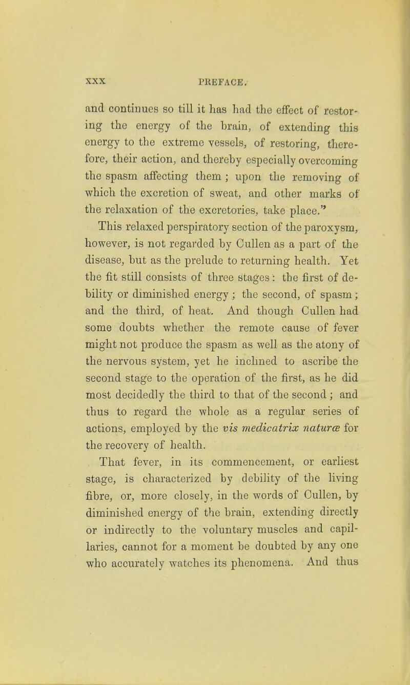 and continues so till it has had the effect of restor- ing the energy of the brain, of extending this energy to the extreme vessels, of restoring, there- fore, their action, and thereby especially overcoming the spasm affecting them ; upon the removing of which the excretion of sweat, and other marks of the relaxation of the excretories, take place.'* This relaxed perspiratory section of the paroxysm, however, is not regarded by Cullen as a part of the disease, but as the prelude to returning health. Yet the fit still consists of three stages: the first of de- bility or diminished energy ; the second, of spasm; and the third, of heat. And though Cullen had some doubts whether the remote cause of fever might not produce the spasm as well as the atony of the nervous system, yet he inclined to ascribe the second stage to the operation of the first, as he did most decidedly the third to that of the second ; and thus to regard the whole as a regular series of actions, employed by the vis medicatrix naturce for the recovery of health. That fever, in its commencement, or earliest stage, is characterized by debility of the living fibre, or, more closely, in the words of Cullen, by diminished energy of the brain, extending directly or indirectly to the voluntary muscles and capil- laries, cannot for a moment be doubted by any one who accurately watches its phenomena. And thus