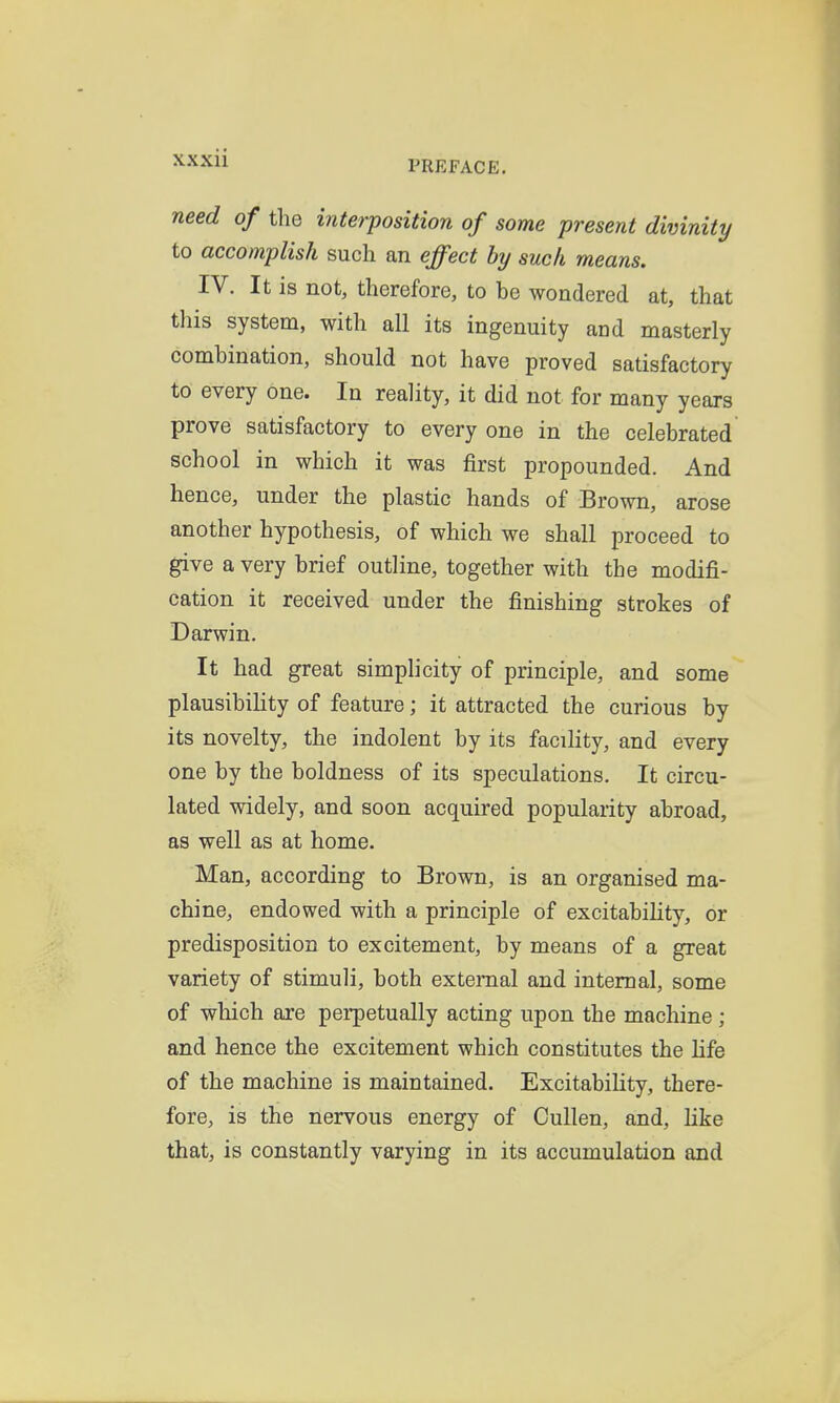 need of the interposition of some present divinity to accomplish such an effect by such means. IV. It is not, therefore, to be wondered at, that this system, with all its ingenuity and masterly combination, should not have proved satisfactory to every one. In reality, it did not for many years prove satisfactory to every one in the celebrated school in which it was first propounded. And hence, under the plastic hands of Brown, arose another hypothesis, of which we shall proceed to give a very brief outline, together with the modifi- cation it received under the finishing strokes of Darwin. It had great simplicity of principle, and some plausibility of feature; it attracted the curious by its novelty, the indolent by its facility, and every one by the boldness of its speculations. It circu- lated widely, and soon acquired popularity abroad, as well as at home. Man, according to Brown, is an organised ma- chine, endowed with a principle of excitability, or predisposition to excitement, by means of a great variety of stimuli, both external and internal, some of which are perpetually acting upon the machine; and hence the excitement which constitutes the hfe of the machine is maintained. Excitability, there- fore, is the nervous energy of CuUen, and, like that, is constantly varying in its accumulation and