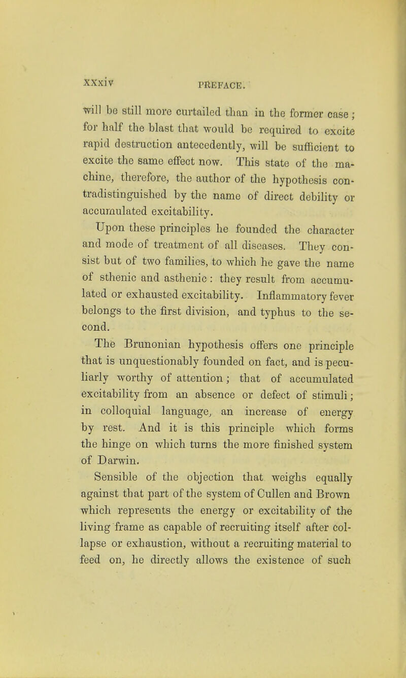 will be still more curtailed than in the former case; for half the blast that would be required to excite rapid destruction antecedently, will be suflScient to excite the same effect now. This state of the ma- chine, therefore, the author of the hypothesis con- tradistinguished by the name of direct debility or accumulated excitability. Upon these principles he founded the character and mode of treatment of all diseases. They con- sist but of two families, to which he gave the name of sthenic and asthenic: they result from accumu- lated or exhausted excitability. Inflammatory fever belongs to the first division, and typhus to the se- cond. The Brunonian hypothesis offers one principle that is unquestionably founded on fact, and is pecu- liarly worthy of attention; that of accumulated excitability from an absence or defect of stimuli; in colloquial language, an increase of energy by rest. And it is this principle which forms the hinge on which turns the more finished system of Darwin. Sensible of the objection that weighs equally against that part of the system of Cullen and Brown which represents the energy or excitability of the living frame as capable of recruiting itself after col- lapse or exhaustion, without a recruiting material to feed on, he directly allows the existence of such