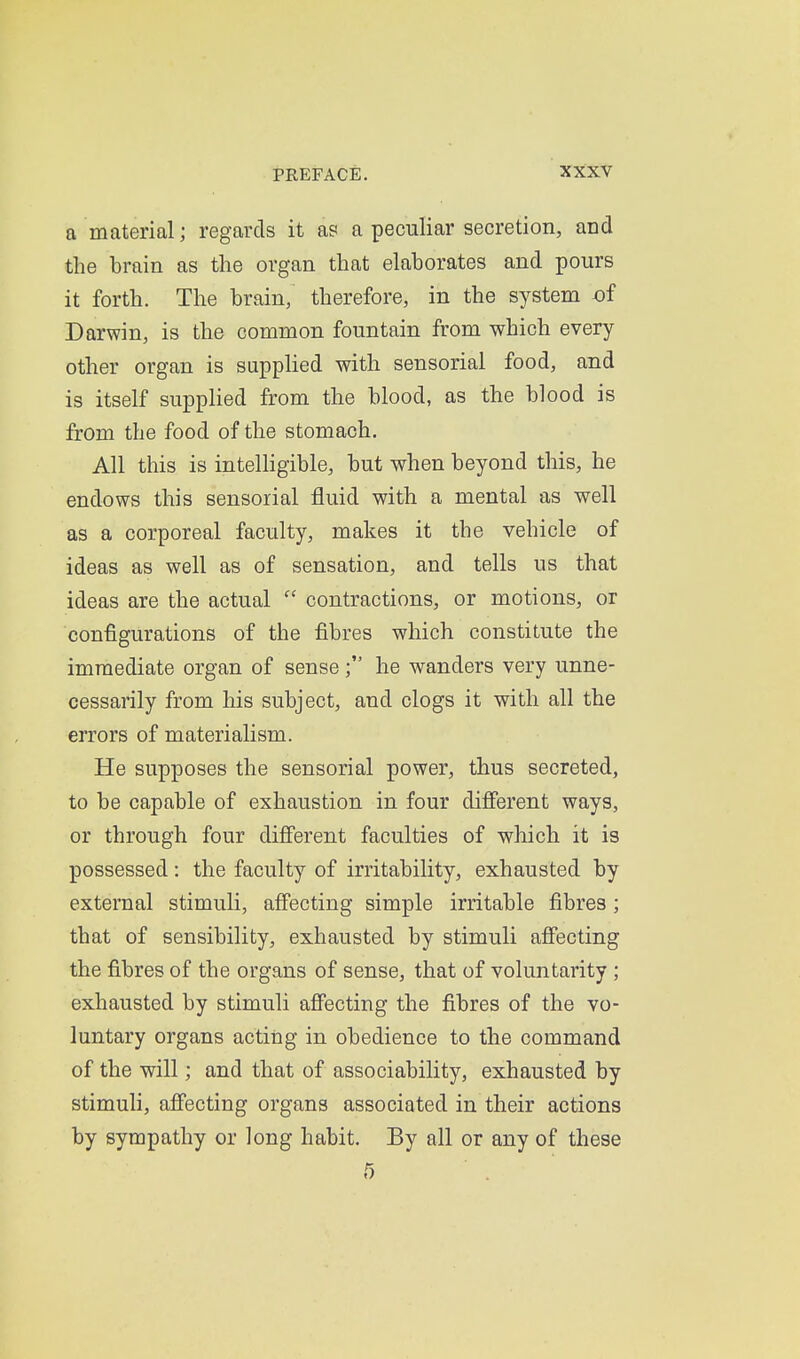 a material; regards it as a peculiar secretion, and the brain as the organ that elaborates and pours it forth. The brain, therefore, in the system of Darwin, is the common fountain from which every other organ is supplied with sensorial food, and is itself supplied from the blood, as the blood is from the food of the stomach. All this is intelligible, but when beyond this, he endows this sensorial fluid with a mental as well as a corporeal faculty, makes it the vehicle of ideas as well as of sensation, and tells us that ideas are the actual  contractions, or motions, or configurations of the fibres which constitute the immediate organ of sensehe wanders very unne- cessarily from his subject, and clogs it with all the errors of materialism. He supposes the sensorial power, thus secreted, to be capable of exhaustion in four difierent ways, or through four dijfferent faculties of which it is possessed: the faculty of irritability, exhausted by external stimuli, affecting simple irritable fibres; that of sensibility, exhausted by stimuli affecting the fibres of the organs of sense, that of voluntarity ; exhausted by stimuli aff^ecting the fibres of the vo- luntary organs acting in obedience to the command of the will; and that of associability, exhausted by stimuli, affecting organs associated in their actions by sympathy or long habit. By all or any of these