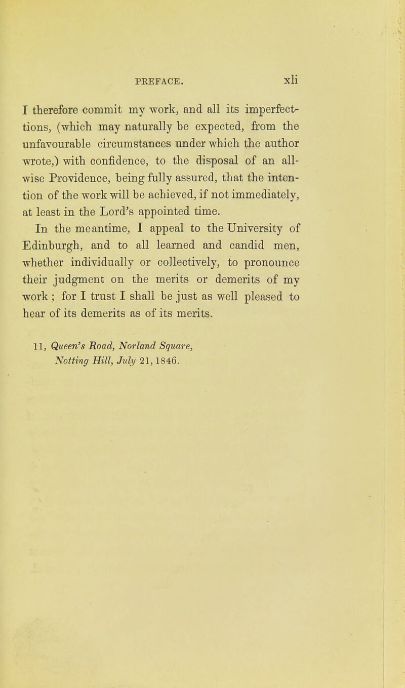 I therefore commit my work, and all its imperfect- tions, (which may naturally be expected, from the unfavourable circumstances under which the author wrote,) with confidence, to the disposal of an all- wise Providence, being fully assured, that the inten- tion of the work will be achieved, if not immediately, at least in the Lord's appointed time. In the meantime, I appeal to the University of Edinburgh, and to all learned and candid men, whether individually or collectively, to pronounce their judgment on the merits or demerits of my work ] for I trust I shall be just as well pleased to hear of its demerits as of its merits, 11, Queen's Road, Norland Square, Notting Hill, July 21,1846.