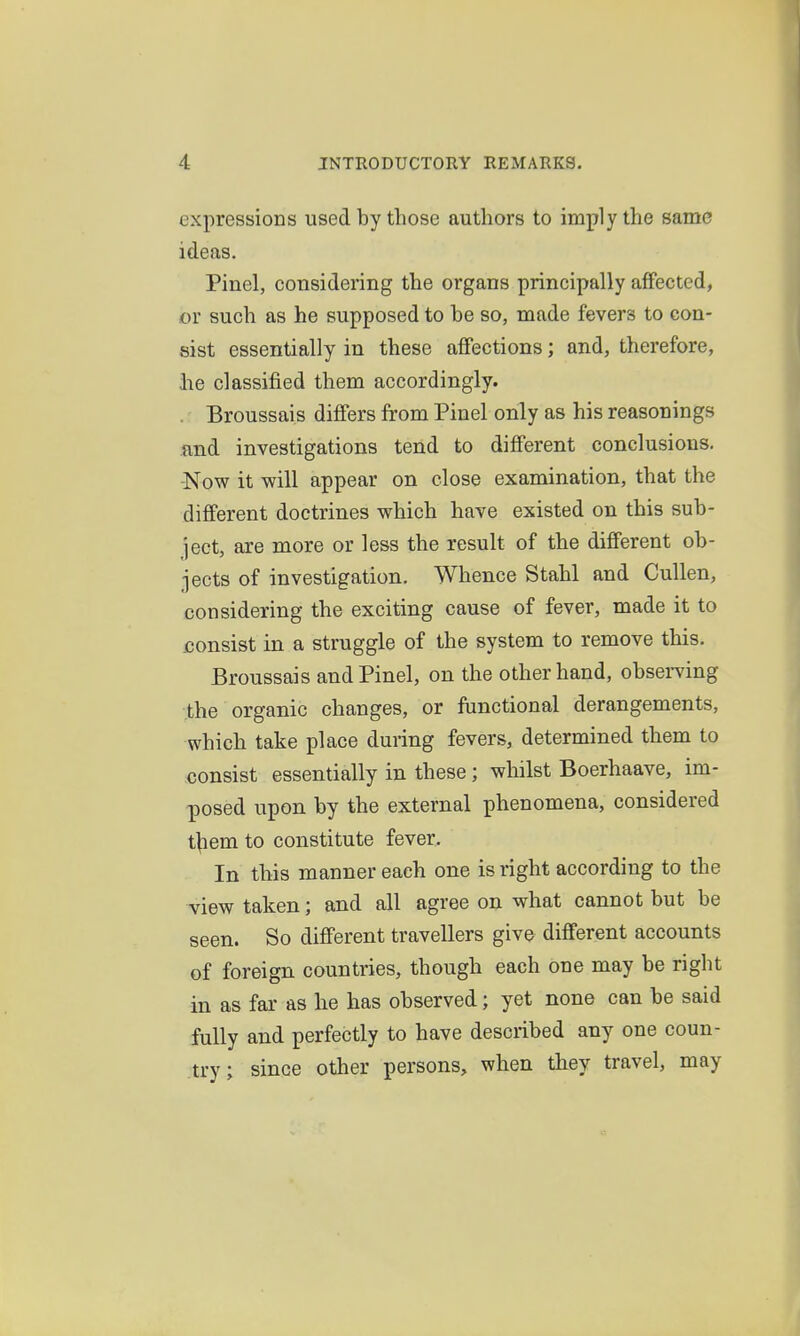 expressions used by those authors to imply the same ideas. Pinel, considering the organs principally affected, or such as he supposed to be so, made fevers to con- sist essentially in these affections; and, therefore, lie classified them accordingly. . Broussais differs from Pinel only as his reasonings and investigations tend to different conclusions. -Now it will appear on close examination, that the different doctrines which have existed on this sub- ject, are more or less the result of the different ob- jects of investigation. Whence Stahl and Cullen, considering the exciting cause of fever, made it to consist in a struggle of the system to remove this. Broussais and Pinel, on the other hand, obsemng the organic changes, or functional derangements, which take place during fevers, determined them to consist essentially in these ; whilst Boerhaave, im- posed upon by the external phenomena, considered t^em to constitute fever. In this manner each one is right according to the view taken; and all agree on what cannot but be seen. So different travellers give different accounts of foreign countries, though each one may be right in as far as he has observed; yet none can be said fully and perfectly to have described any one coun- try; since other persons, when they travel, may