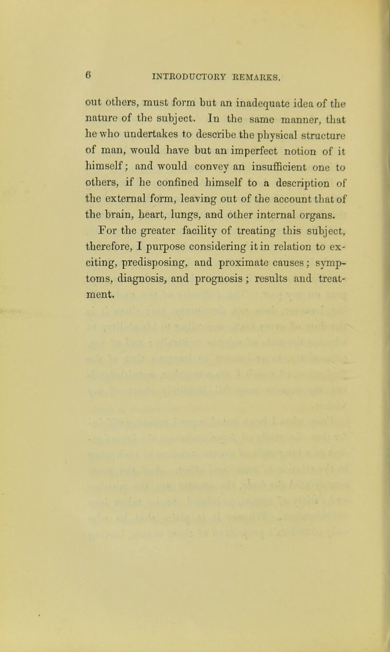 out Others, must form but an inadequate idea of the nature of the subject. In the same manner, that he who undertakes to describe the physical structure of man, would have but an imperfect notion of it himself; and would convey an insufficient one to others, if he confined himself to a description of the external form, leaving out of the account that of the brain, heart, lungs, and other internal organs. For the greater facility of treating this subject, therefore, I purpose considering it in relation to ex- citing, predisposing, and proximate causes; symp- toms, diagnosis, and prognosis; results and treat- ment.