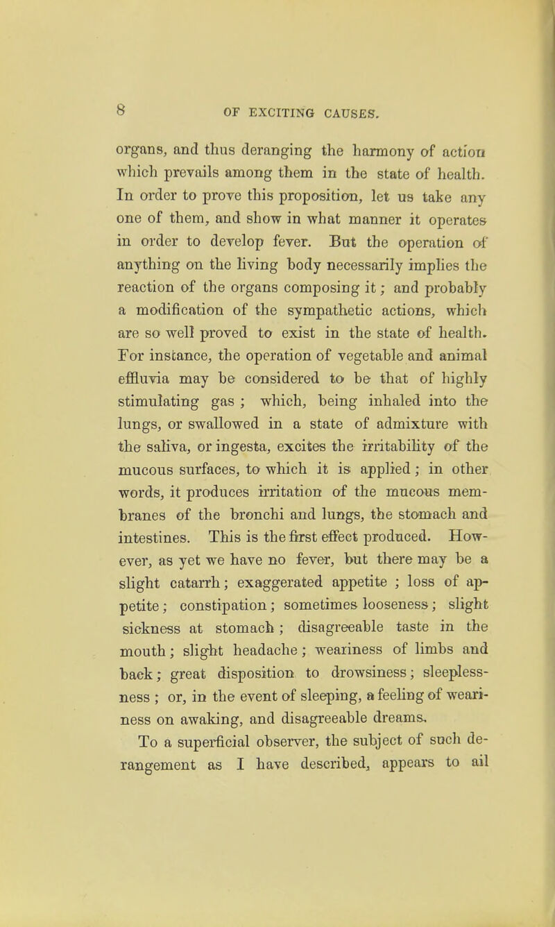 organs, and thus deranging the harmony of action which prevails among them in the state of health. In order to prove this proposition, let us take any- one of them, and show in what manner it operates in order to develop fever. But the operation of anything on the living body necessarily implies the reaction of the organs composing it; and probably a modification of the sympathetic actions, which are so well proved to exist in the state of health. Tor instance, the operation of vegetable and animal eflQuvia may be considered to be- that of highly stimulating gas ; which, being inhaled into the lungs, or swallowed in a state of admixture with the saliva, or ingesta, excites the irritability of the mucous surfaces, to which it is applied; in other words, it produces irritation of the mucous mem- branes of the bronchi and lungs, the stomach and intestines. This is the fifrst effect produced. How- ever, as yet we have no fever, but there may be a slight catarrh; exaggerated appetite ; loss of ap- petite ; constipation; sometimes looseness; slight sickness at stomach; disagreeable taste in the mouth; slight headache; weariness of limbs and back; great disposition to drowsiness; sleepless- ness ; or, in the event of sleeping, a feeling of weari- ness on awaking, and disagreeable dreams. To a superficial observer, the subject of such de- rangement as I have described, appears to ail