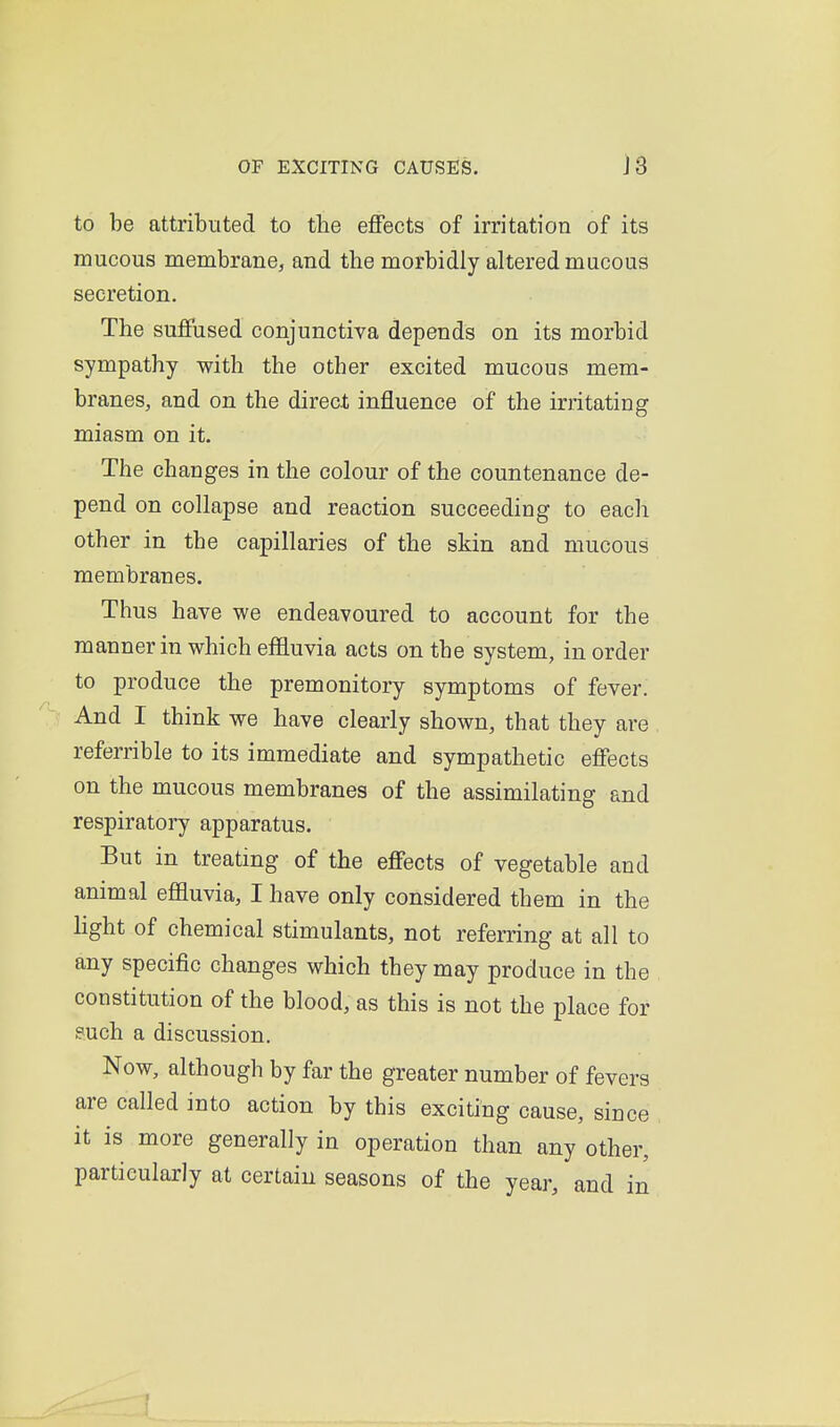 to be attributed to the effects of irritation of its mucous raembrane, and the morbidly altered mucous secretion. The suffused conjunctiva depends on its morbid sympathy with the other excited mucous mem- branes, and on the direct influence of the irritating miasm on it. The changes in the colour of the countenance de- pend on collapse and reaction succeeding to each other in the capillaries of the skin and mucous membranes. Thus have we endeavoured to account for the manner in which effluvia acts on the system, in order to produce the premonitory symptoms of fever. And I think we have clearly shown, that they are referrible to its immediate and sympathetic effects on the mucous membranes of the assimilating and respiratory apparatus. But in treating of the effects of vegetable and animal effluvia, I have only considered them in the hght of chemical stimulants, not referring at all to any specific changes which they may produce in the constitution of the blood, as this is not the place for such a discussion. Now, although by far the greater number of fevers are called into action by this exciting cause, since it is more generally in operation than any other, particularly at certain seasons of the year, and in