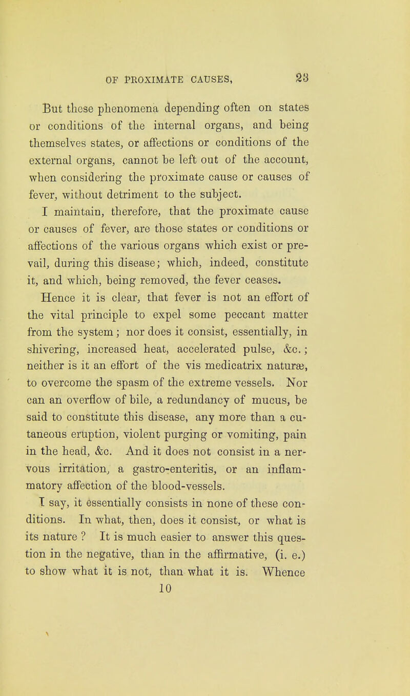 38 But these phenomena depending often on states or conditions of the internal organs, and being themselves states, or affections or conditions of the external organs, cannot be left out of the account, when considering the proximate cause or causes of fever, without detriment to the subject. I maintain, therefore, that the proximate cause or causes of fever, are those states or conditions or affections of the various organs which exist or pre- vail, during this disease; which, indeed, constitute it, and which, being removed, the fever ceases. Hence it is clear, that fever is not an effort of the vital principle to expel some peccant matter from the system; nor does it consist, essentially, in shivering, increased heat, accelerated pulse, &c.; neither is it an effort of the vis medicatrix naturaj, to overcome the spasm of the extreme vessels. Nor can an overflow of bile, a redundancy of mucus, be said to constitute this disease, any more than a cu- taneous eruption, violent purging or vomiting, pain in the head, &c. And it does not consist in a ner- vous irritation^ a gastro-enteritis, or an inflam- matory affection of the blood-vessels. T say, it essentially consists in none of these con- ditions. In what, then, does it consist, or what is its nature ? It is much easier to answer this ques- tion in the negative, than in the affirmative, (i. e.) to show what it is not, than what it is. Whence 10