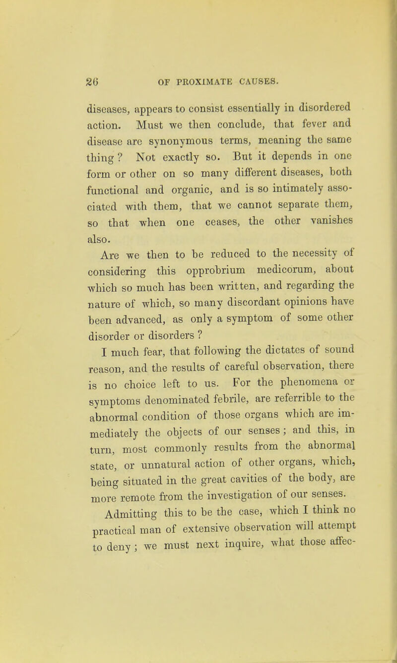 diseases, appears to consist essentially in disordered action. Must we then conclude, that fever and disease are synonymous terms, meaning the same thing ? Not exactly so. But it depends in one form or other on so many different diseases, both functional and organic, and is so intimately asso- ciated with them, that we cannot separate them, so that when one ceases, the other vanishes also. Are we then to he reduced to the necessity of considering this opprohrium medicorum, about which so much has been written, and regarding the nature of which, so many discordant opinions have been advanced, as only a symptom of some other disorder or disorders ? I much fear, that following the dictates of sound reason, and the results of careful observation, there is no choice left to us. For the phenomena or symptoms denominated febrile, are referrible to the abnormal condition of those organs which are im- mediately the objects of our senses; and this, in turn, most commonly results from the abnormal state, or unnatural action of other organs, which, being situated in the great cavities of the body, are more remote from the investigation of our senses. Admitting this to be the case, which I think no practical man of extensive observation will attempt to deny; we must next inquire, what those affec-